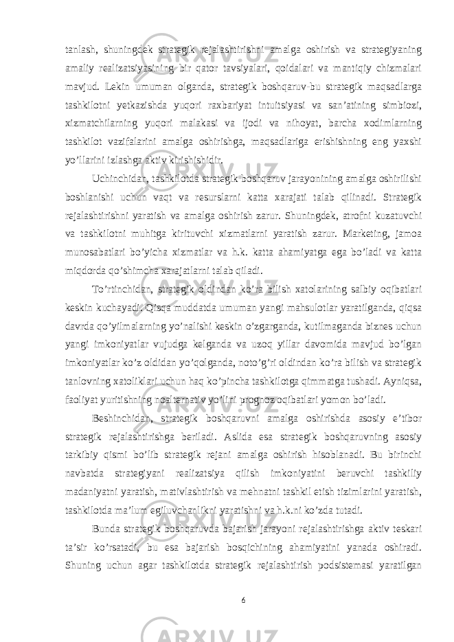 tanlash, shuningdek strategik rejalashtirishni amalga oshirish va strategiyaning amaliy realizatsiyasining bir qator tavsiyalari, qoidalari va mantiqiy chizmalari mavjud. Lekin umuman olganda, strategik boshqaruv-bu strategik maqsadlarga tashkilotni yetkazishda yuqori raxbariyat intuitsiyasi va san’atining simbiozi, xizmatchilarning yuqori malakasi va ijodi va nihoyat, barcha xodimlarning tashkilot vazifalarini amalga oshirishga, maqsadlariga erishishning eng yaxshi yo’llarini izlashga aktiv kirishishidir. Uchinchidan, tashkilotda strategik boshqaruv jarayonining amalga oshirilishi boshlanishi uchun vaqt va resurslarni katta xarajati talab qilinadi. Strategik rejalashtirishni yaratish va amalga oshirish zarur. Shuningdek, atrofni kuzatuvchi va tashkilotni muhitga kirituvchi xizmatlarni yaratish zarur. Marketing, jamoa munosabatlari bo’yicha xizmatlar va h.k. katta ahamiyatga ega bo’ladi va katta miqdorda qo’shimcha xarajatlarni talab qiladi. To’rtinchidan, strategik oldindan ko’ra bilish xatolarining salbiy oqibatlari keskin kuchayadi. Qisqa muddatda umuman yangi mahsulotlar yaratilganda, qiqsa davrda qo’yilmalarning yo’nalishi keskin o’zgarganda, kutilmaganda biznes uchun yangi imkoniyatlar vujudga kelganda va uzoq yillar davomida mavjud bo’lgan imkoniyatlar ko’z oldidan yo’qolganda, noto’g’ri oldindan ko’ra bilish va strategik tanlovning xatoliklari uchun haq ko’pincha tashkilotga qimmatga tushadi. Ayniqsa, faoliyat yuritishning noalternativ yo’lini prognoz oqibatlari yomon bo’ladi. Beshinchidan, strategik boshqaruvni amalga oshirishda asosiy e’tibor strategik rejalashtirishga beriladi. Aslida esa strategik boshqaruvning asosiy tarkibiy qismi bo’lib strategik rejani amalga oshirish hisoblanadi. Bu birinchi navbatda strategiyani realizatsiya qilish imkoniyatini beruvchi tashkiliy madaniyatni yaratish, mativlashtirish va mehnatni tashkil etish tizimlarini yaratish, tashkilotda ma’lum egiluvchanlikni yaratishni va h.k.ni ko’zda tutadi. Bunda strategik boshqaruvda bajarish jarayoni rejalashtirishga aktiv teskari ta’sir ko’rsatadi, bu esa bajarish bosqichining ahamiyatini yanada oshiradi. Shuning uchun agar tashkilotda strategik rejalashtirish podsistemasi yaratilgan 6 