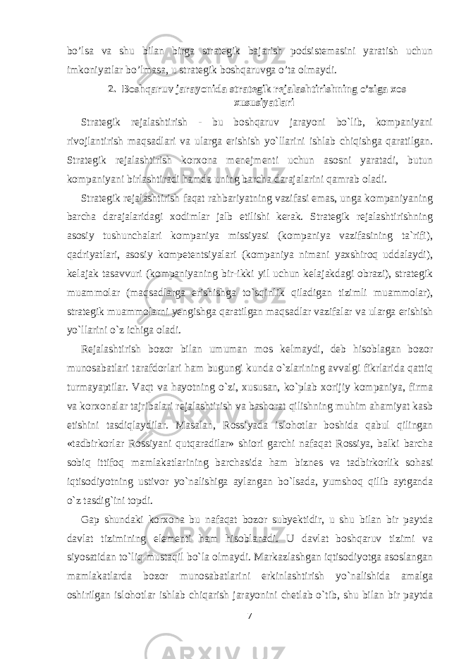 bo’lsa va shu bilan birga strategik bajarish podsistemasini yaratish uchun imkoniyatlar bo’lmasa, u strategik boshqaruvga o’ta olmaydi. 2. Boshqaruv jarayonida strategik rejalashtirishning o’ziga xos xususiyatlari Strategik rejalashtirish - bu boshqaruv jarayoni bo`lib, kompaniyani rivojlantirish maqsadlari va ularga erishish yo`llarini ishlab chiqishga qaratilgan. Strategik rejalashtirish korxona menejmenti uchun asosni yaratadi, butun kompaniyani birlashtiradi hamda uning barcha darajalarini qamrab oladi. Strategik rejalashtirish faqat rahbariyatning vazifasi emas, unga kompaniyaning barcha darajalaridagi xodimlar jalb etilishi kerak. Strategik rejalashtirishning asosiy tushunchalari kompaniya missiyasi (kompaniya vazifasining ta`rifi), qadriyatlari, asosiy kompetentsiyalari (kompaniya nimani yaxshiroq uddalaydi), kelajak tasavvuri (kompaniyaning bir-ikki yil uchun kelajakdagi obrazi), strategik muammolar (maqsadlarga erishishga to`sqinlik qiladigan tizimli muammolar), strategik muammolarni yengishga qaratilgan maqsadlar vazifalar va ularga erishish yo`llarini o`z ichiga oladi. Rejalashtirish bozor bilan umuman mos kelmaydi, deb hisoblagan bozor munosabatlari tarafdorlari ham bugungi kunda o`zlarining avvalgi fikrlarida qattiq turmayaptilar. Vaqt va hayotning o`zi, xususan, ko`plab xorijiy kompaniya, firma va korxonalar tajribalari rejalashtirish va bashorat qilishning muhim ahamiyat kasb etishini tasdiqlaydilar. Masalan, Rossiyada islohotlar boshida qabul qilingan «tadbirkorlar Rossiyani qutqaradilar» shiori garchi nafaqat Rossiya, balki barcha sobiq ittifoq mamlakatlarining barchasida ham biznes va tadbirkorlik sohasi iqtisodiyotning ustivor yo`nalishiga aylangan bo`lsada, yumshoq qilib aytganda o`z tasdig`ini topdi. Gap shundaki korxona bu nafaqat bozor subyektidir, u shu bilan bir paytda davlat tizimining elementi ham hisoblanadi. U davlat boshqaruv tizimi va siyosatidan to`liq mustaqil bo`la olmaydi. Markazlashgan iqtisodiyotga asoslangan mamlakatlarda bozor munosabatlarini erkinlashtirish yo`nalishida amalga oshirilgan islohotlar ishlab chiqarish jarayonini chetlab o`tib, shu bilan bir paytda 7 