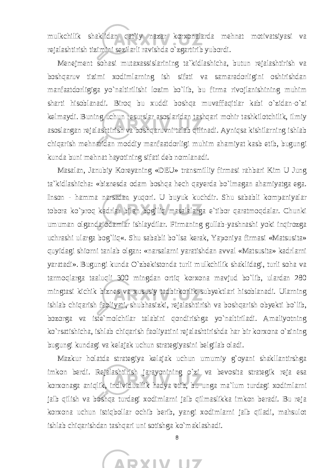 mulkchilik shaklidan qat`iy nazar korxonalarda mehnat motivatsiyasi va rejalashtirish tizimini sezilarli ravishda o`zgartirib yubordi. Menejment sohasi mutaxassislarining ta`kidlashicha, butun rejalashtirish va boshqaruv tizimi xodimlarning ish sifati va samaradorligini oshirishdan manfaatdorligiga yo`naltirilishi lozim bo`lib, bu firma rivojlanishining muhim sharti hisoblanadi. Biroq bu xuddi boshqa muvaffaqitlar kabi o`zidan-o`zi kelmaydi. Buning uchun resurslar asoslaridan tashqari mohir tashkilotchilik, ilmiy asoslangan rejalashtirish va boshqaruvni talab qilinadi. Ayniqsa kishilarning ishlab chiqarish mehnatidan moddiy manfaatdorligi muhim ahamiyat kasb etib, bugungi kunda buni mehnat hayotining sifati deb nomlanadi. Masalan, Janubiy Koreyaning «DEU» transmilliy firmasi rahbari Kim U Jung ta`kidlashicha: «biznesda odam boshqa hech qayerda bo`lmagan ahamiyatga ega. Inson - hamma narsadan yuqori. U buyuk kuchdir. Shu sababli kompaniyalar tobora ko`proq kadrlar bilan bog`liq masalalarga e`tibor qaratmoqdalar. Chunki umuman olganda odamlar ishlaydilar. Firmaning gullab-yashnashi yoki inqirozga uchrashi ularga bog`liq«. Shu sababli bo`lsa kerak, Yaponiya firmasi «Matsusita» quyidagi shiorni tanlab olgan: «narsalarni yaratishdan avval «Matsusita» kadrlarni yaratadi». Bugungi kunda O`zbekistonda turli mulkchilik shaklidagi, turli soha va tarmoqlarga taaluqli 300 mingdan ortiq korxona mavjud bo`lib, ulardan 280 mingtasi kichik biznes va xususiy tadbirkorlik subyektlari hisoblanadi. Ularning ishlab chiqarish faoliyati, shubhasizki, rejalashtirish va boshqarish obyekti bo`lib, bozorga va iste`molchilar talabini qondirishga yo`naltiriladi. Amaliyotning ko`rsatishicha, ishlab chiqarish faoliyatini rejalashtirishda har bir korxona o`zining bugungi kundagi va kelajak uchun strategiyasini belgilab oladi. Mazkur holatda strategiya kelajak uchun umumiy g`oyani shakllantirshga imkon berdi. Rejalashtirish jarayonining o`zi va bevosita strategik reja esa korxonaga aniqlik, individuallik hadya etib, bu unga ma`lum turdagi xodimlarni jalb qilish va boshqa turdagi xodimlarni jalb qilmaslikka imkon beradi. Bu reja korxona uchun istiqbollar ochib berib, yangi xodimlarni jalb qiladi, mahsulot ishlab chiqarishdan tashqari uni sotishga ko`maklashadi. 8 