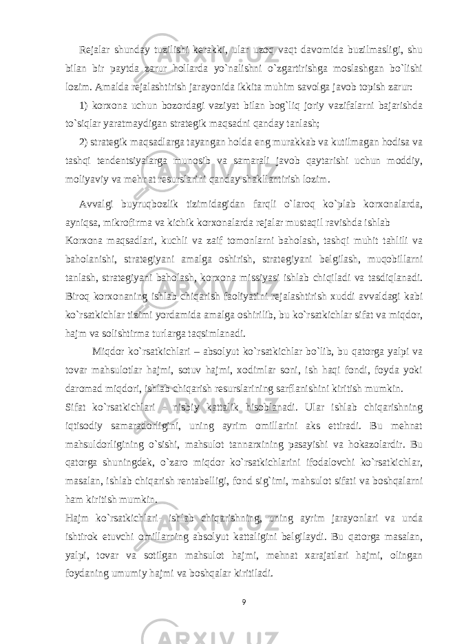 Rejalar shunday tuzilishi kerakki, ular uzoq vaqt davomida buzilmasligi, shu bilan bir paytda zarur hollarda yo`nalishni o`zgartirishga moslashgan bo`lishi lozim. Amalda rejalashtirish jarayonida ikkita muhim savolga javob topish zarur: 1) korxona uchun bozordagi vaziyat bilan bog`liq joriy vazifalarni bajarishda to`siqlar yaratmaydigan strategik maqsadni qanday tanlash; 2) strategik maqsadlarga tayangan holda eng murakkab va kutilmagan hodisa va tashqi tendentsiyalarga munosib va samarali javob qaytarishi uchun moddiy, moliyaviy va mehnat resurslarini qanday shakllantirish lozim. Avvalgi buyruqbozlik tizimidagidan farqli o`laroq ko`plab korxonalarda, ayniqsa, mikrofirma va kichik korxonalarda rejalar mustaqil ravishda ishlab Korxona maqsadlari, kuchli va zaif tomonlarni baholash, tashqi muhit tahlili va baholanishi, strat е giyani amalga oshirish, strat е giyani b е lgilash, muqobillarni tanlash, strat е giyani baholash, korxona missiyasi ishlab chiqiladi va tasdiqlanadi. Biroq korxonaning ishlab chiqarish faoliyatini rejalashtirish xuddi avvaldagi kabi ko`rsatkichlar tizimi yordamida amalga oshirilib, bu ko`rsatkichlar sifat va miqdor, hajm va solishtirma turlarga taqsimlanadi. Miqdor ko`rsatkichlari – absolyut ko`rsatkichlar bo`lib, bu qatorga yalpi va tovar mahsulotlar hajmi, sotuv hajmi, xodimlar soni, ish haqi fondi, foyda yoki daromad miqdori, ishlab chiqarish resurslarining sarflanishini kiritish mumkin. Sifat ko`rsatkichlari - nisbiy kattalik hisoblanadi. Ular ishlab chiqarishning iqtisodiy samaradorligini, uning ayrim omillarini aks ettiradi. Bu mehnat mahsuldorligining o`sishi, mahsulot tannarxining pasayishi va hokazolardir. Bu qatorga shuningdek, o`zaro miqdor ko`rsatkichlarini ifodalovchi ko`rsatkichlar, masalan, ishlab chiqarish rentabelligi, fond sig`imi, mahsulot sifati va boshqalarni ham kiritish mumkin. Hajm ko`rsatkichlari- ishlab chiqarishning, uning ayrim jarayonlari va unda ishtirok etuvchi omillarning absolyut kattaligini belgilaydi. Bu qatorga masalan, yalpi, tovar va sotilgan mahsulot hajmi, mehnat xarajatlari hajmi, olingan foydaning umumiy hajmi va boshqalar kiritiladi. 9 