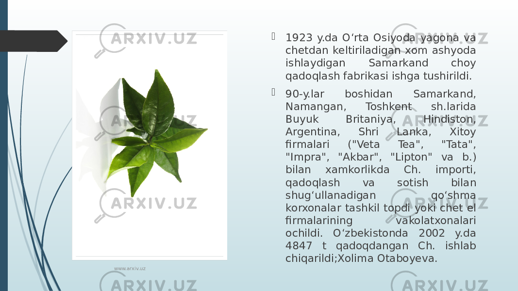  1923 y.da Oʻrta Osiyoda yagona va chetdan keltiriladigan xom ashyoda ishlaydigan Samarkand choy qadoqlash fabrikasi ishga tushirildi.  90-y.lar boshidan Samarkand, Namangan, Toshkent sh.larida Buyuk Britaniya, Hindiston, Argentina, Shri Lanka, Xitoy firmalari (&#34;Veta Tea&#34;, &#34;Tata&#34;, &#34;Impra&#34;, &#34;Akbar&#34;, &#34;Lipton&#34; va b.) bilan xamkorlikda Ch. importi, qadoqlash va sotish bilan shugʻullanadigan qoʻshma korxonalar tashkil topdi yoki chet el firmalarining vakolatxonalari ochildi. Oʻzbekistonda 2002 y.da 4847 t qadoqdangan Ch. ishlab chiqarildi;Xolima Otaboyeva. www.arxiv.uz 