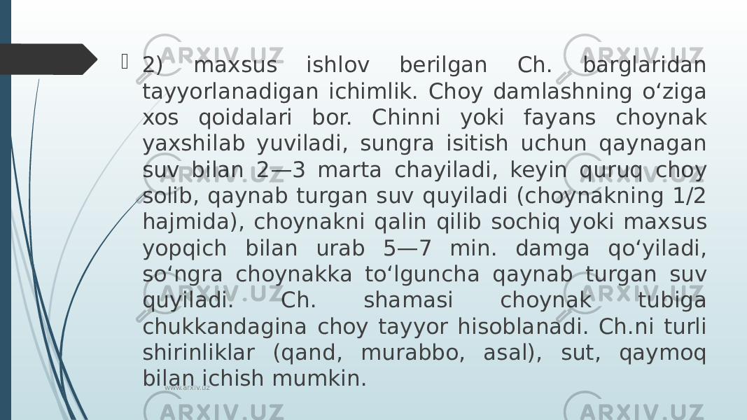  2) maxsus ishlov berilgan Ch. barglaridan tayyorlanadigan ichimlik. Choy damlashning oʻziga xos qoidalari bor. Chinni yoki fayans choynak yaxshilab yuviladi, sungra isitish uchun qaynagan suv bilan 2—3 marta chayiladi, keyin quruq choy solib, qaynab turgan suv quyiladi (choynakning 1/2 hajmida), choynakni qalin qilib sochiq yoki maxsus yopqich bilan urab 5—7 min. damga qoʻyiladi, soʻngra choynakka toʻlguncha qaynab turgan suv quyiladi. Ch. shamasi choynak tubiga chukkandagina choy tayyor hisoblanadi. Ch.ni turli shirinliklar (qand, murabbo, asal), sut, qaymoq bilan ichish mumkin. www.arxiv.uz 