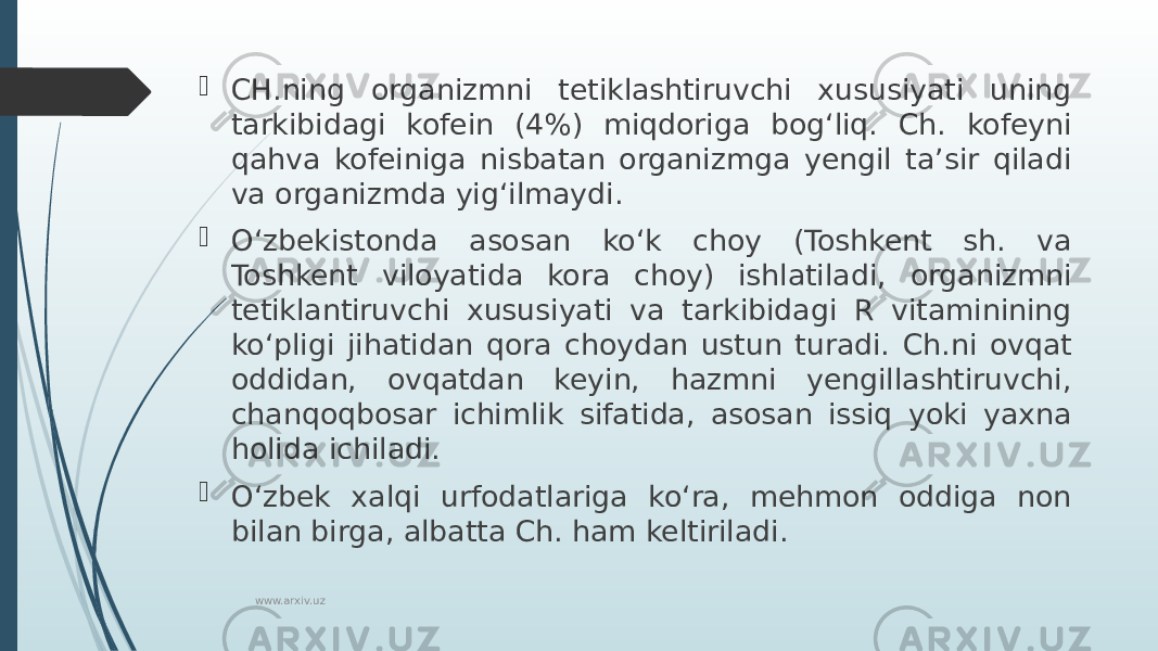  CH.ning organizmni tetiklashtiruvchi xususiyati uning tarkibidagi kofein (4%) miqdoriga bogʻliq. Ch. kofeyni qahva kofeiniga nisbatan organizmga yengil taʼsir qiladi va organizmda yigʻilmaydi.  Oʻzbekistonda asosan koʻk choy (Toshkent sh. va Toshkent viloyatida kora choy) ishlatiladi, organizmni tetiklantiruvchi xususiyati va tarkibidagi R vitaminining koʻpligi jihatidan qora choydan ustun turadi. Ch.ni ovqat oddidan, ovqatdan keyin, hazmni yengillashtiruvchi, chanqoqbosar ichimlik sifatida, asosan issiq yoki yaxna holida ichiladi.  Oʻzbek xalqi urfodatlariga koʻra, mehmon oddiga non bilan birga, albatta Ch. ham keltiriladi. www.arxiv.uz 