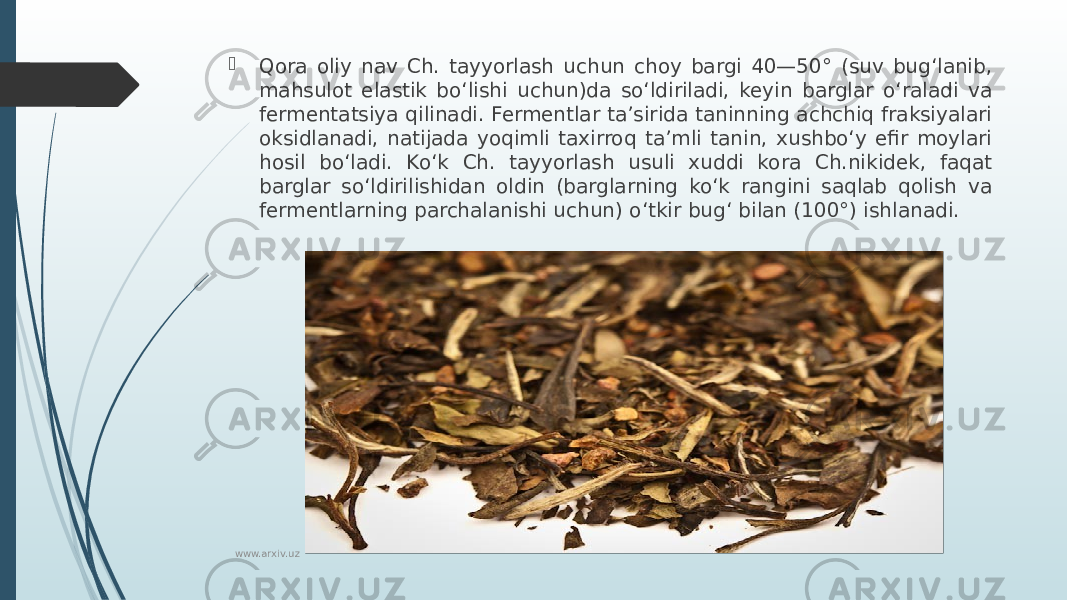  Qora oliy nav Ch. tayyorlash uchun choy bargi 40—50° (suv bugʻlanib, mahsulot elastik boʻlishi uchun)da soʻldiriladi, keyin barglar oʻraladi va fermentatsiya qilinadi. Fermentlar taʼsirida taninning achchiq fraksiyalari oksidlanadi, natijada yoqimli taxirroq taʼmli tanin, xushboʻy efir moylari hosil boʻladi. Koʻk Ch. tayyorlash usuli xuddi kora Ch.nikidek, faqat barglar soʻldirilishidan oldin (barglarning koʻk rangini saqlab qolish va fermentlarning parchalanishi uchun) oʻtkir bugʻ bilan (100°) ishlanadi. www.arxiv.uz 