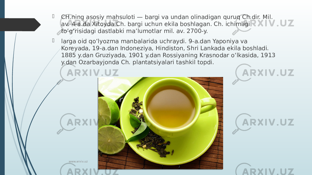  CH.ning asosiy mahsuloti — bargi va undan olinadigan quruq Ch.dir. Mil. av. 4-a.da Xitoyda Ch. bargi uchun ekila boshlagan. Ch. ichimligi toʻgʻrisidagi dastlabki maʼlumotlar mil. av. 2700-y.  larga oid qoʻlyozma manbalarida uchraydi. 9-a.dan Yaponiya va Koreyada, 19-a.dan Indoneziya, Hindiston, Shri Lankada ekila boshladi. 1885 y.dan Gruziyada, 1901 y.dan Rossiyaning Krasnodar oʻlkasida, 1913 y.dan Ozarbayjonda Ch. plantatsiyalari tashkil topdi. www.arxiv.uz 