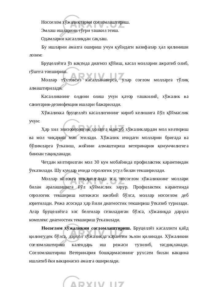 Носоғлом хўжаликларни соғломлаштириш. Эмлаш ишларини тўғри ташкил этиш. Одамларни касалликдан сақлаш. Бу ишларни амалга ошириш учун қуйидаги вазифалар ҳал қилиниши лозим: Бруцеллёзга ўз вақтида диагноз қўйиш, касал молларни ажратиб олиб, гўштга топшириш. Моллар тўхтовсиз касалланаверса, улар соғлом молларга тўлиқ алмаштирилади. Касалликнинг олдини олиш учун қатор ташкилий, хўжалик ва санитария-дезинфекция ишлари бажарилади. Хўжаликка бруцеллёз касаллигининг кириб келишига йўл қўймаслик учун: Ҳар хил эпизоотологик ҳолатга мансуб хўжаликлардан мол келтириш ва мол чиқариш ман этилади. Хўжалик ичидаги молларни бригада ва бўлимларга ўтказиш, жойини алмаштириш ветеринария қонунчилигига биноан тақиқланади. Четдан келтирилган мол 30 кун мобайнида профилактик карантиндан ўтказилади. Шу кунлар ичида серологик усул билан текширилади. Моллар яйловга чиқарилганда эса, носоғлом хўжаликнинг моллари билан аралашишига йўл қўймаслик зарур. Профилактик карантинда серологик текшириш натижаси ижобий бўлса, моллар носоғлом деб юритилади. Режа асосида ҳар йили диагностик текшириш ўтказиб турилади. Агар бруцеллёзга хос белгилар сезиладиган бўлса, хўжалиқда дарҳол комплекс диагностик текшириш ўтказилади. Носоғлом хўжаликни соғломлаштириш. Бруцеллёз касаллиги қайд қилингудек бўлса, дарҳол хўжаликда карантин эълон қилинади. Хўжаликни соғломлаштириш календарь иш режаси тузилиб, тасдиқланади. Соғломлаштириш Ветеринария бошқармасининг рухсати билан вакцина ишлатиб ёки вакцинасиз амалга оширилади. 