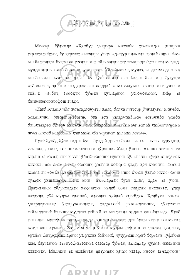 Ортидаги даъволар Мазкур бўлимда «Ҳизбут таҳрир» мазҳаби томонидан яширин тарқатилаётган, бу ҳаракат аъзолари ўзига «дастури- ламал» қилиб олган ёзма манбалардаги бузғунчи гояларнинг айримлари таг замирида ётган асл мақсад- муддаоларни очиб беришга уринамиз. Ўйлаймизки, мулоҳаза давомида аниқ манбасидан келтириладиган бу кўчирмалар сиз билан биз- нинг бугунги ҳаётимизга, эртанги такдиримизга жиддий хавф солувчи гояларнинг, уларни ҳаётга татбиқ этмоқчи бўлган кучларнинг устомонлиги, айёр ва бетамизлигини фош этади. «Ҳизб жамиятда таъсирланувчи эмас, балки таъсир ўтказувчи шаклда, жамиятни ўзгартирадиган, ўзи эса узгармаидиган вазиятда ҳамда бошқаларга бўлган ишончни сусайтирадигап ваўзининг зотий кийматларини тўла саклаб коладиган қатъийликда ҳаракат цилиши лозим». Дунё бунёд бўлганидан буен бундай даъво билан чиккан не-не гуруҳлар, секталар, фирқаю ташкилотларни кўрмади. Улар ўзлари «кашф этган янги қараш ва ғояларини инсон ўйлаб топиши мумкин бўлган энг тўғри ва мутлак ҳақикат дея оламга жар солиши, уларни ҳозирга қадар ҳеч кимнинг аклига келмаган «ёмби фикрлар» сифатида такдим этиши билан ўзаро икки томчи сувдек ўхшашдир. Неча минг йил- лардан буен олам, одам ва унинг Яратувчиси тўғрисидаги ҳақиқатни излаб сочи оқарган инсоният, улар наздида, гўё мудом адашиб, «лайлак ҳайдаб юрибди». Ҳолбуки, инсон фикрларининг ўзгарувчанлиги, тадрижиЙ ривожланиши, тўхтовсиз сайқалланиб бориши мутлақо табиий ва мантикли ҳодиса ҳисобланади. Дунё тан олган мутафаккирлар, акли до- нишлар фаолиятидан бунга истаганча мисол келтириш мум кин. Эҳтимол улар ўзини мудом тафтиш ва таҳлил қилгани, муайян фикрқарашларини узлуксиз бойитиб, чуқурлаштириб боргани туфайли қам, барчанинг эътироф-эъзозига сазовор бўлган, авлодлар ҳурмат-иззатини қозонган. Миллати ва яшаётган давридан қатьи назар, инсон авлодининг 