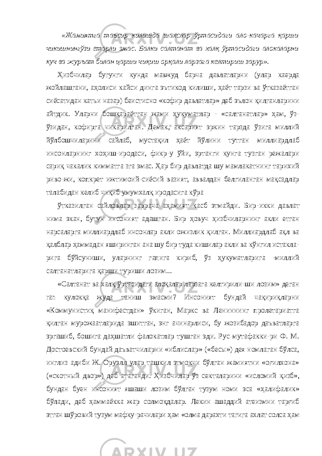  «Жамиятга таъсир килишда шахслар ўртасидаги ало- качарга қарши чикишнингўзи етарли эмас. Балки салтанат ва халқ ўртасидаги алокаларни куч ва журъат билан царши чиқиш орқали ларзага келтириш зарур». Ҳизбчилар бугунги кунда мавжуд барча давлатларни (улар каерда жойлашгани, аҳолиси кайси динга эътикод килиши, ҳаёт тарзи ва ўтказаётган сиёсатидан катьи назар) беистисно «кофир давлатлар» деб эълон қилганларини айтдик. Уларни бошқараётган жами ҳукуматлар - «салтанатлар » ҳам, ўз- ўзидан, кофирга чикарилган. Демак, аксарият эркин тарзда ўзига миллий йўлбошчиларини сайлаб, мустақил ҳаёт йўлини тутган миллиардлаб инсонларнинг хоҳиш-иродаси, фикр-у ўйи, эртанги кунга тузган режалари сариқ чакалик кимматга зга эмас. Ҳар бир давлатда шу мамлакатнинг тарихий риво- жи, копкрет ижтимоий-сиёсий вазият, аввалдан белгиланган мақсадлар талабидан келиб чиқиб умумхалқ иродасига кўра ўтказилган сайловлар заррача аҳамият касб этмайди. Бир- икки давлат нима экан, бутун инсоният адашган. Бир ҳовуч ҳизбчиларнинг акли етган нарсаларга миллиардлаб инсонлар акли ожизлик қилган. Миллиардлаб ақл ва қалблар ҳаммадан яширинган ана шу бир туда кишилар акли ва кўнгил истакла- рига бўйсуниши, уларнинг гапига кириб, ўз ҳукуматларига - миллий салтанатларига қарши туриши лозим... «Салтанат ва халқ ўртасидаги алоқалар ларзага келтирили- ши лозим» деган ran кулокқа жуда таниш эмасми? Инсоният бундай чақириқларни «Коммунистиқ манифестдан » ўкиган, Маркс ва Лениннинг пролетариатга қилган мурожаатларида эшитган, энг ачинарлиси, бу жозибадор даъватларга эргашиб, бошига даҳшатли фалокатлар тушган эди. Рус мутафакки-ри Ф. М. Достоевский бундай даъватчиларни «иблислар» («бесы») дея номлаган бўлса, инглиз адиби Ж. Оруэлл улар ташкил этмокчи бўлган жамиятни «оғилхона» («скотный двор») деб атаганди. Ҳизбчилар ўз секталарини «исломий қизб», бундан буен инсоният яшаши лозим бўлган тузум номи эса «ҳалифалик» бўлади, деб ҳаммаёкка жар солмоқдалар. Лекин ашаддий атеизмни тарғиб этган шўровий тузум мафку-рачилари ҳам «олма дарахти тагига ахлат солса ҳам 