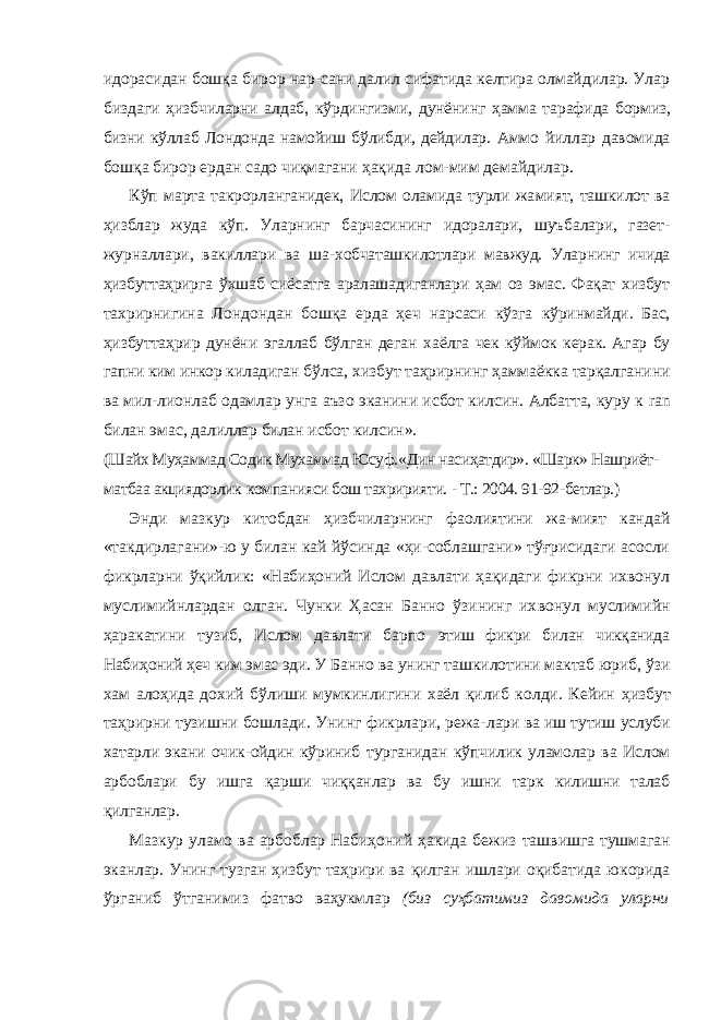 идорасидан бошқа бирор нар-сани далил сифатида келтира олмайдилар. Улар биздаги ҳизбчиларни алдаб, кўрдингизми, дунёнинг ҳамма тарафида бормиз, бизни кўллаб Лондонда намойиш бўлибди, дейдилар. Аммо йиллар давомида бошқа бирор ердан садо чиқмагани ҳақида лом-мим демайдилар. Кўп марта такрорланганидек, Ислом оламида турли жа мият, ташкилот ва ҳизблар жуда кўп. Уларнинг барчасининг идоралари, шуъбалари, газет- журналлари, вакиллари ва ша- хобчаташкилотлари мавжуд. Уларнинг ичида ҳизбуттаҳрирга ўхшаб сиёсатга аралашадиганлари ҳам оз эмас. Фақат хизбут тахрирнигина Лондондан бошқа ерда ҳеч нарсаси кўзга кўринмайди. Бас, ҳизбуттаҳрир дунёни эгаллаб бўлган деган хаёлга чек кўймок керак. Агар бу гапни ким инкор киладиган бўлса, хизбут таҳрирнинг ҳаммаёкка тарқалганини ва мил-лионлаб одамлар унга аъзо эканини исбот килсин. Албатта, куру к ran билан эмас, далиллар билан исбот килсин». (Шайх Муҳаммад Содик Мухаммад Юсуф. «Дин насиҳатдир». «Шарк» Нашриёт- матбаа акциядорлик компанияси бош тахририяти. - Т.: 2004. 91-92-бетлар.) Энди мазкур китобдан ҳизбчиларнинг фаолиятини жа-мият кандай «такдирлагани»-ю у билан кай йўсинда «ҳи-соблашгани» тўғрисидаги асосли фикрларни ўқийлик: «Набиҳоний Ислом давлати ҳақидаги фикрни ихвонул муслимийнлардан олган. Чунки Ҳасан Банно ўзининг их вонул муслимийн ҳаракатини тузиб, Ислом давлати барпо этиш фикри билан чикқанида Набиҳоний ҳеч ким эмас эди. У Банно ва унинг ташкилотини мактаб юриб, ўзи хам алоҳида дохий бўлиши мумкинлигини хаёл қилиб колди. Кейин ҳизбут таҳрирни тузишни бошлади. Унинг фикрлари, режа- лари ва иш тутиш услуби хатарли экани очик-ойдин кўриниб турганидан кўпчилик уламолар ва Ислом арбоблари бу ишга қарши чиққанлар ва бу ишни тарк килишни талаб қилганлар. Мазкур уламо ва арбоблар Набиҳоний ҳакида бежиз ташвишга тушмаган эканлар. Унинг тузган ҳизбут таҳрири ва қилган ишлари оқибатида юкорида ўрганиб ўтганимиз фатво ваҳукмлар (биз суҳбатимиз давомида уларни 