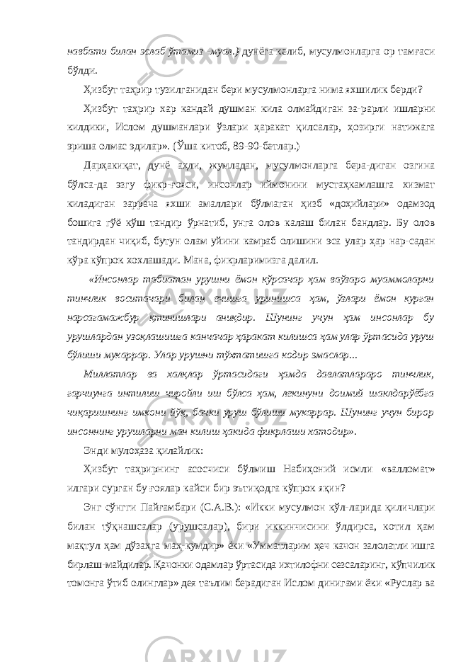 навбати билан эслаб ўтамиз -муал.) дунёга келиб, мусулмонларга ор тамғаси бўлди. Ҳизбут таҳрир тузилганидан бери мусулмонларга нима яхшилик берди? Ҳизбут таҳрир хар кандай душман кила олмайдиган за- рарли ишларни килдики, Ислом душманлари ўзлари ҳаракат қилсалар, ҳозирги натижага эриша олмас эдилар». (Ўша китоб, 89-90-бетлар.) Дарҳакиқат, дунё аҳли, жумладан, мусулмонларга бера-диган озгина бўлса-да эзгу фикр-ғояси, инсонлар иймонини мустаҳкамлашга хизмат киладиган заррача яхши амаллари бўлмаган ҳизб «доҳийлари» одамзод бошига гўё кўш тандир ўрнатиб, унга олов калаш билан бандлар. Бу олов тандирдан чиқиб, бутун олам уйини камраб олишини эса улар ҳар нар- садан кўра кўпрок хохлашади. Мана, фикрларимизга далил. «Инсонлар табиатан урушни ёмон кўрсачар ҳам ваўзаро муаммоларни тинчлик воситачари билан ечишга уринишса ҳам, ўзлари ёмон курган нарсагамажбур қтинишлари аниқдир. Шунинг учун ҳам инсонлар бу урушлардан узоқлашишга канчачар ҳаракат килишса ҳам улар ўртасида уруш бўлиши мукаррар. Улар урушни тўхтатишга кодир эмаслар... Миллатлар ва халқлар ўртасидаги ҳамда давлатлараро тинчлик, гарчиунга интилиш чиройли иш бўлса ҳам, лекинуни доимий шаклдарўёбга чиқаришнинг имкони йўқ, бачки уруш бўлиши мукаррар. Шунинг учун бирор инсоннинг урушларни ман килиш ҳакида фикрлаши хатодир». Энди мулоҳаза қилайлик: Ҳизбут таҳрирнинг асосчиси бўлмиш Набиҳоний исмли «валломат» илгари сурган бу ғоялар кайси бир эътиқодга кўпрок яқин? Энг сўнгги Пайғамбари (С.А.В.): «Икки мусулмон кўл- ларида қиличлари билан тўқнашсалар (урушсалар), бири иккинчисини ўлдирса, котил ҳам мақтул ҳам дўзахга маҳ- кумдир» ёки «Умматларим ҳеч качон залолатли ишга бирлаш-майдилар. Қачонки одамлар ўртасида ихтилофни сезсаларинг, кўпчилик томонга ўтиб олинглар» дея таълим берадиган Ис лом динигами ёки «Руслар ва 