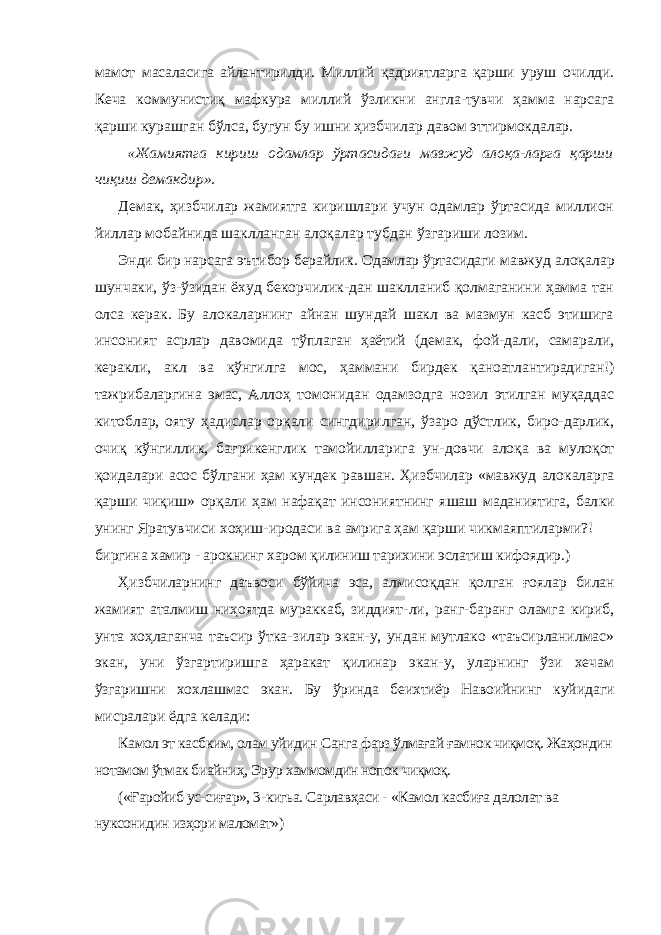 мамот масаласига айлантирилди. Миллий қадриятларга қарши уруш очилди. Кеча коммунистиқ мафкура миллий ўзликни англа-тувчи ҳамма нарсага қарши курашган бўлса, бугун бу ишни ҳизбчилар давом эттирмокдалар. «Жамиятга кириш одамлар ўртасидаги мавжуд алоқа-ларга қарши чиқиш демакдир». Демак, ҳизбчилар жамиятга киришлари учун одамлар ўртасида миллион йиллар мобайнида шаклланган алоқалар тубдан ўзгариши лозим. Энди бир нарсага эътибор берайлик. Одамлар ўртасидаги мавжуд алоқалар шунчаки, ўз-ўзидан ёхуд бекорчилик-дан шаклланиб қолмаганини ҳамма тан олса керак. Бу алокаларнинг айнан шундай шакл ва мазмун касб этишига инсоният асрлар давомида тўплаган ҳаётий (демак, фой-дали, самарали, керакли, акл ва кўнгилга мос, ҳаммани бирдек қаноатлантирадиган!) тажрибаларгина эмас, Аллоҳ томонидан одамзодга нозил этилган муқаддас китоблар, ояту ҳадислар орқали сингдирилган, ўзаро дўстлик, биро-дарлик, очиқ кўнгиллик, бағрикенглик тамойилларига ун- довчи алоқа ва мулоқот қоидалари асос бўлгани ҳам кундек равшан. Ҳизбчилар «мавжуд алокаларга қарши чиқиш» орқали ҳам нафақат инсониятнинг яшаш маданиятига, бал ки унинг Яратувчиси хоҳиш-иродаси ва амрига ҳам қарши чикмаяптиларми?! биргина хамир - арокнинг харом қилиниш тарихини эслатиш кифоядир.) Ҳизбчиларнинг даъвоси бўйича эса, алмисоқдан қолган ғоялар билан жамият аталмиш ниҳоятда мураккаб, зиддият- ли, ранг-баранг оламга кириб, унта хоҳлаганча таъсир ўтка- зилар экан-у, ундан мутлако «таъсирланилмас» экан, уни ўзгартиришга ҳаракат қилинар экан-у, уларнинг ўзи хечам ўзгаришни хохлашмас экан. Бу ўринда беихтиёр Навоийнинг куйидаги мисралари ёдга келади: Камол эт касбким, олам уйидин Санга фарз ўлмағай ғамнок чиқмоқ. Жаҳондин нотамом ўтмак биайниҳ, Эрур хаммомдин нопок чиқмоқ. («Ғаройиб ус-сиғар», 3-кигьа. Сарлавҳаси - «Камол касбиға далолат ва нуксонидин изҳори маломат») 