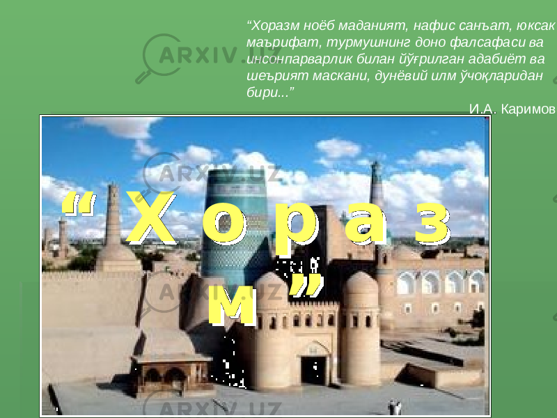 “ Хоразм ноёб маданият, нафис санъат, юксак маърифат, турмушнинг доно фалсафаси ва инсонпарварлик билан йўғрилган адабиёт ва шеърият маскани, дунёвий илм ўчоқларидан бири...” И.А. Каримов “ “ Х о р а з Х о р а з м ”м ” 