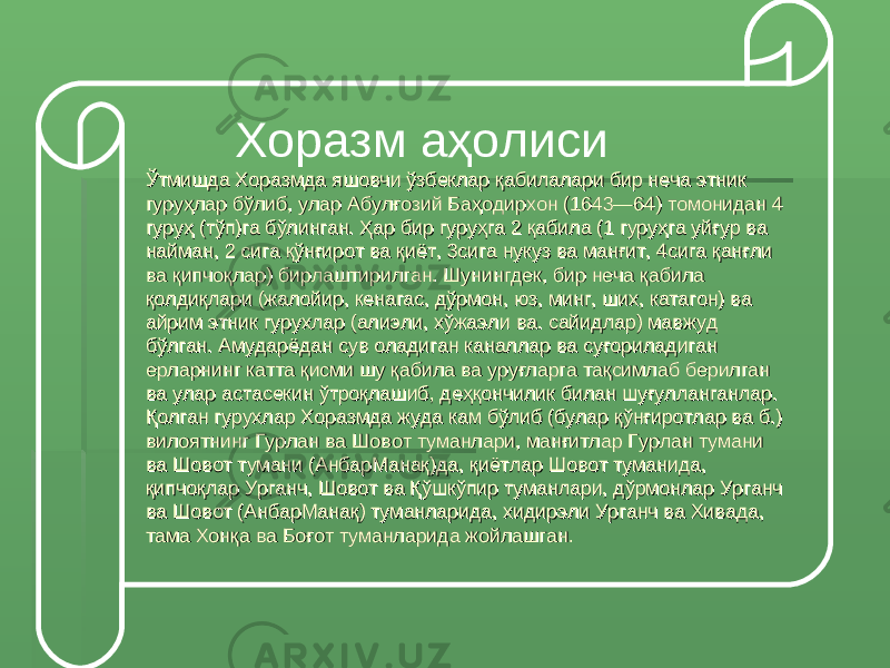  Хоразм аҳолиси Ўтмишда Хоразмда яшовчи ўзбеклар қабилалари бир неча этник Ўтмишда Хоразмда яшовчи ўзбеклар қабилалари бир неча этник гуруҳлар бўлиб, улар Абулғозий Баҳодирхон (1643—64) томонидан 4 гуруҳлар бўлиб, улар Абулғозий Баҳодирхон (1643—64) томонидан 4 гуруҳ (тўп)га бўлинган. Ҳар бир гуруҳга 2 қабила (1 гуруҳга уйғур ва гуруҳ (тўп)га бўлинган. Ҳар бир гуруҳга 2 қабила (1 гуруҳга уйғур ва найман, 2 сига қўнғирот ва қиёт, 3сига нукуз ва манғит, 4сига қанғли найман, 2 сига қўнғирот ва қиёт, 3сига нукуз ва манғит, 4сига қанғли ва қипчоқлар) бирлаштирилган. Шунингдек, бир неча қабила ва қипчоқлар) бирлаштирилган. Шунингдек, бир неча қабила қолдиқлари (жалойир, кенагас, дўрмон, юз, минг, ших, катагон) ва қолдиқлари (жалойир, кенагас, дўрмон, юз, минг, ших, катагон) ва айрим этник гурухлар (алиэли, хўжаэли ва. сайидлар) мавжуд айрим этник гурухлар (алиэли, хўжаэли ва. сайидлар) мавжуд бўлган. Амударёдан сув оладиган каналлар ва суғориладиган бўлган. Амударёдан сув оладиган каналлар ва суғориладиган ерларнинг катта қисми шу қабила ва уруғларга тақсимлаб берилган ерларнинг катта қисми шу қабила ва уруғларга тақсимлаб берилган ва улар астасекин ўтроқлашиб, деҳқончилик билан шуғулланганлар. ва улар астасекин ўтроқлашиб, деҳқончилик билан шуғулланганлар. Қолган гурухлар Хоразмда жуда кам бўлиб (булар қўнғиротлар ва б.) Қолган гурухлар Хоразмда жуда кам бўлиб (булар қўнғиротлар ва б.) вилоятнинг Гурлан ва Шовот туманлари, манғитлар Гурлан тумани вилоятнинг Гурлан ва Шовот туманлари, манғитлар Гурлан тумани ва Шовот тумани (АнбарМанақ)да, қиётлар Шовот туманида, ва Шовот тумани (АнбарМанақ)да, қиётлар Шовот туманида, қипчоқлар Урганч, Шовот ва Қўшкўпир туманлари, дўрмонлар Урганч қипчоқлар Урганч, Шовот ва Қўшкўпир туманлари, дўрмонлар Урганч ва Шовот (АнбарМанақ) туманларида, хидирэли Урганч ва Хивада, ва Шовот (АнбарМанақ) туманларида, хидирэли Урганч ва Хивада, тама Хонқа ва Боғот туманларида жойлашган.тама Хонқа ва Боғот туманларида жойлашган. 