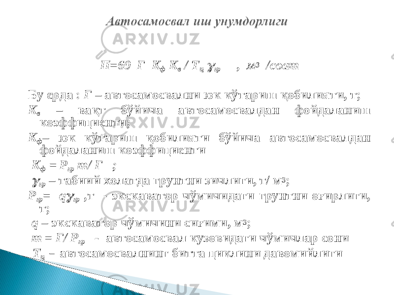 П=60 Г К ф К в / Т ц  гр , м 3 /соат Бу ерда : Г – автосамосвални юк кўтариш қобилияти, т; К в – вақт бўйича автосамосвалдан фойдаланиш коэффициенти; К ф – юк кўтариш қобилияти бўйича автосамосвалдан фойдаланиш коэффициенти К ф = Р гр m / Г ;  гр – табиий холатда грунтни зичлиги, т/ м 3 ; Р гр = q  гр , т - экскаватор чўмичидаги грунтни оғирлиги, т; q – экскаватор чўмичини сиғими, м 3 ; m = Г/ Р гр - автосамосвал кузовидаги чўмичлар сони Т ц – автосамосвалнинг битта циклини давомийлиги 