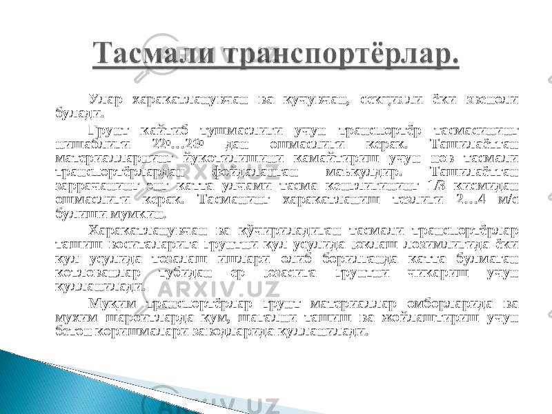 Улар харакатланувчан ва кучувчан, секцияли ёки звеноли булади. Грунт кайтиб тушмаслиги учун транспортёр тасмасининг нишаблиги 22 0 …26 0 дан ошмаслиги керак. Ташилаётган материалларнинг йукотилишини камайтириш учун нов тасмали транспортёрлардан фойдаланган маъкулдир. Ташилаётган заррачанинг энг катта улчами тасма кенглигининг 1/3 кисмидан ошмаслиги керак. Тасманинг харакатланиш тезлиги 2…4 м/с булиши мумкин. Харакатланувчан ва кўчириладиган тасмали транспортёрлар ташиш воситаларига грунтни кул усулида юклаш лозимлигида ёки кул усулида тозалаш ишлари олиб борилганда катта булмаган котлованлар тубидан ер юзасига грунтни чикариш учун кулланилади. Муқим транспортёрлар грунт материаллар омборларида ва мухим шароитларда кум, шагални ташиш ва жойлаштириш учун бетон коришмалари заводларида кулланилади. 