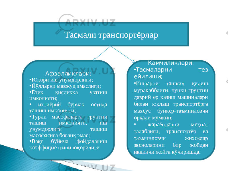 Тасмали транспортёрлар Афзалликлари: • Юқори иш унумдорлиги; • Йўлларни мавжуд эмаслиги; • Ётиқ қияликка узатиш имконияти; • ихтиёрий бурчак остида ташиш имконияти; • Турли масофаларга грунтни ташиш имконияти, иш унумдорлиги ташиш масофасига боғлиқ эмас; • Вақт бўйича фойдаланиш коэффициентини юқорилиги Камчиликлари: • Тасмаларни тез ейилиши; • Ишларни ташкил қилиш муракабблиги, чунки грунтни даврий ер қазиш машиналари билан юклаш транспортёрга махсус бункер-таъминловчи орқали мумкин; • жараёнларни меҳнат талаблиги, транспортёр ва таъминловчи жихозлар звеноларини бир жойдан иккинчи жойга кўчиришда. 