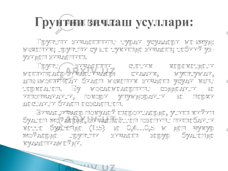 Грунтни зичлашнинг турли усуллари мавжуд: механик; грунтни сувга тукишда зичлаш; табиий уз- узидан зичланиш. Грунт зичлашни статик харакатдаги машиналар-зичлагичлар: силлик, муштумли, пневмошинали билан механик зичлаш усули кенг таркалган. Бу мосламаларнинг соддалиги ва ишончлилиги, юкори унумдорлиги ва нархи пастлиги билан асосланган. Зичлагичлар нокулай шароитларда, утиш кийин булган жойларда, зичланаётган юзанинг нишаблиги катта булганда (1:5) ва 0,4…0,5 м дан чукур жойларда грунтни зичлаш зарур булганда кулланилмайди. 