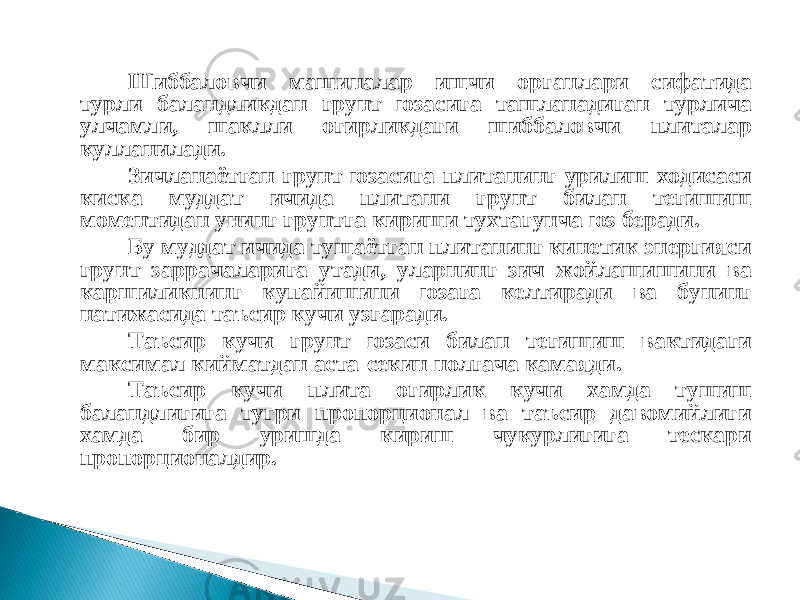 Шиббаловчи машиналар ишчи органлари сифатида турли баландликдан грунт юзасига ташланадиган турлича улчамли, шаклли огирликдаги шиббаловчи плиталар кулланилади. Зичланаётган грунт юзасига плитанинг урилиш ходисаси киска муддат ичида плитани грунт билан тегишиш моментидан унинг грунтга кириши тухтагунча юз беради. Бу муддат ичида тушаётган плитанинг кинетик энергияси грунт заррачаларига утади, уларнинг зич жойлашишини ва каршиликнинг купайишини юзага келтиради ва бунинг натижасида таъсир кучи узгаради. Таъсир кучи грунт юзаси билан тегишиш вактидаги максимал кийматдан аста-секин нолгача камаяди. Таъсир кучи плита огирлик кучи хамда тушиш баландлигига тугри пропорционал ва таъсир давомийлиги хамда бир уришда кириш чукурлигига тескари пропорционалдир. 