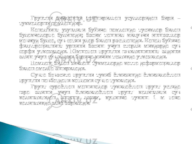 Грунтни зичлашни текширилган усулларидан бири – тукмаларни намлашдир. Каналнинг узунлиги буйича намлашда тусиклар билан булакчаларга булинади; босим ташкил килувчи иншоотлар мавжуд булса, сув сатхи улар билан ростланади. Канал буйича фильтрациянинг урнини босиш учун етарли микдорда сув сарфи утказилади. Юмшаган грунтни ювилишининг олдини олиш учун сув иложи борича кичик тезликда утказилади. Намлаш билан зичлаш тукмаларда катта деформациялар билан амалга оширилади. Сувга бевосита грунтни тукиб ёткизишда ёткизилаётган грунтни навбатдаги катлами сувга тукилади. Грунт сураётган машиналар тукилаётган грунт устида юра олиши учун ёткизилаётган грунт калинлиги сув калинлигидан ошиши лозим, купинча тукиш 1 м гача калинликда олиб борилади.   