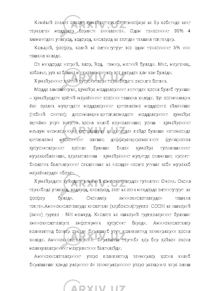 Кимёвий анализ оркали ҳужайра таркиби атмосфера ва Ер кобигида кенг таркалган моддалар борлиги аникланган . Одам танасининг 96% 4 элементдан: углерод, водород, кислород ва азотдан такшил топгандир. Кальций, фосфор, калий ва олтингугурт эса одам танасининг 3% ини ташкил килади. Оз микдорда натрий, хлор, йод, темир, магний булади. Мис, марганец, кобалът, рух ва бошка микроэлементлар эса улардан ҳам кам булади. Хужайранинг ҳаётий ҳусусиятлари таркибидаги оксилга боглик. Модда алмашинуви, ҳужайра моддаларнинг янгитдан ҳосил булиб туриши – ҳужайрадаги ҳаётий жараённинг асосини ташкил килади. Бу: ассимиляция ёки оралик муҳитдаги моддаларнинг цитоплазма моддасига айланиши (табиий синтез); диссимляция-цитоплазмадаги моддаларнинг ҳужайра эҳтиёжи учун энергия ҳосил килиб парчаланиши; усиш - ҳужайранинг маълум кисмларининг катталашуви ва янгитдан пайдо булиши натижасида цитоплазма масасининг олиши; дифференцировка-янги функционал ҳусусиятларнинг ҳосили булиши билан ҳужайра тузилишининг мураккабланиши, ҳаракатланиш - ҳужайранинг муҳитда силжиши; ирсият- биологик белгиларнинг сакланиши ва наслдан-наслга утиши каби мураккб жараёнлардан иборат. Хужайрадаги куйидаги кимёвий компонентлардан тузилган: Оксил. Оксил таркибида углерод, водород, кислород, азот ва озик микдорда олтингугурт ва фосфор булади. Оксиллар аминокислоталардан ташкил топган.Аминокислоталарда кислотали (карбоксил)группа- СООН ва ишкорий (амин) группа - NН мавжуд. Кислота ва ишкорий группаларнинг булиши аминокислоталарга амфотермик ҳусусият беради. Аминокислоталар полипептид боглар оркали бирлашиб узун полипептид занжирларни ҳосил килади. Аминокислоталарнинг бирлашиш тартиби ҳар бир ҳайвон оксил молекулаларининг маҳсулигини белгилайди. Аминокислоталарнинг узаро полипептид занжирлар ҳосил килиб бирлашиши ҳамда уларнинг ён занжирларининг узаро реакцияга кира олиш 