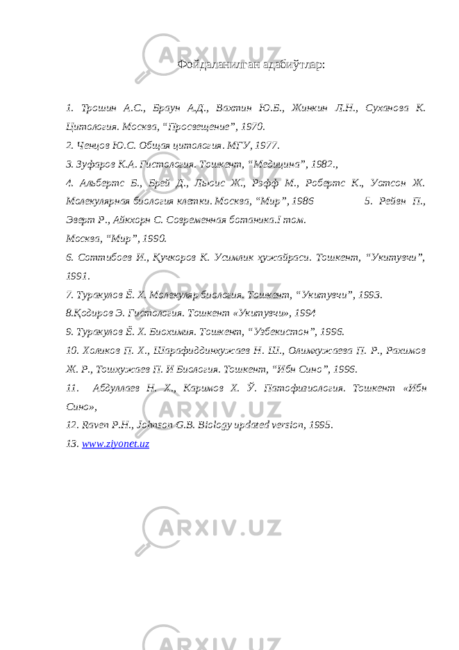 Фойдаланилган адабиўтлар : 1. Трошин А . С ., Браун А . Д ., Вахтин Ю . Б ., Жинкин Л . Н ., Суханова К . Цитология . Москва , “ Просвещение ”, 1970. 2. Ченцов Ю.С. Общая цитология. МГУ, 1977. 3. Зуфаров К.А. Гистология. Тошкент, “Медицина”, 1982., 4. Альбертс Б., Брей Д., Льюис Ж., Рэфф М., Робертс К., Уотсон Ж. Молекулярная биология клетки. Москва, “Мир”, 1986 5. Рейвн П., Эверт Р., Айкхорн С. Современная ботаника.I том. Москва, “Мир”, 1990. 6. Соттибоев И., Қучкоров К. Усимлик ҳужайраси. Тошкент, “Укитувчи”, 1991. 7. Туракулов Ё. Х. Молекуляр биология. Тошкент, “Укитувчи”, 1993. 8.Қодиров Э. Гистология. Тошкент «Укитувчи», 1994 9. Туракулов Ё. Х. Биохимия. Тошкент, “Узбекистон”, 1996. 10. Холиков П. Х., Шарафиддинхужаев Н. Ш., Олимхужаева П. Р., Рахимов Ж. Р., Тошхужаев П. И Биология. Тошкент, “Ибн Сино”, 1996. 11. Абдуллаев Н. Х., Каримов Х. Ў. Патофизиология. Тошкент « Ибн Сино », 12. Raven Р . Н ., Johnson G.B. Biology updated version, 1995. 13. www.ziyonet.uz 