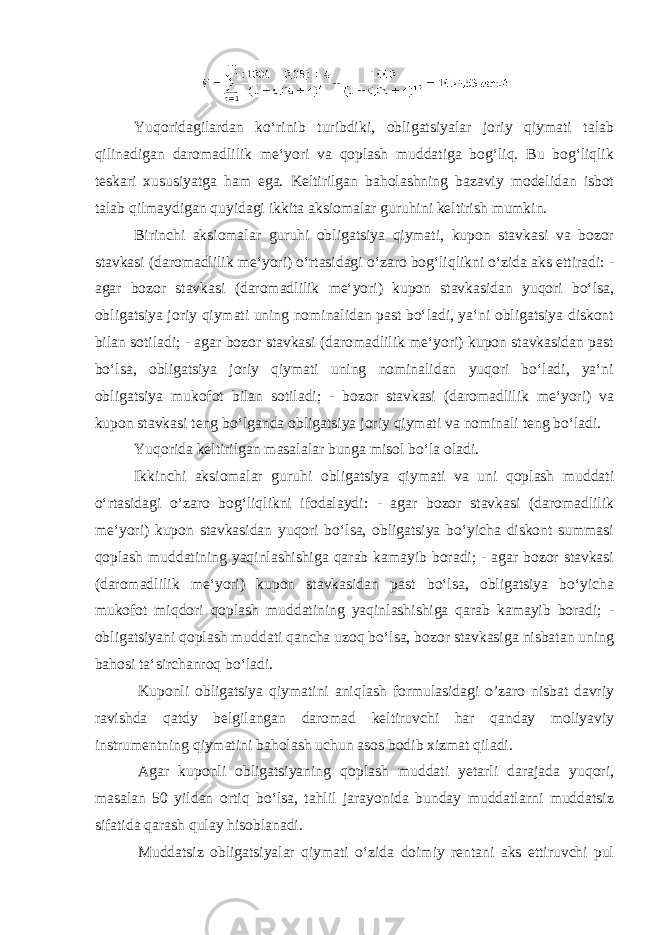 Yuqoridagilardan koʻrinib turibdiki, obligatsiyalar joriy qiymati talab qilinadigan daromadlilik meʻyori va qoplash muddatiga bogʻliq. Bu bogʻliqlik teskari xususiyatga ham ega. Keltirilgan baholashning bazaviy modelidan isbot talab qilmaydigan quyidagi ikkita aksiomalar guruhini keltirish mumkin. Birinchi aksiomalar guruhi obligatsiya qiymati, kupon stavkasi va bozor stavkasi (daromadlilik meʻyori) oʻrtasidagi oʻzaro bogʻliqlikni oʻzida aks ettiradi: - agar bozor stavkasi (daromadlilik meʻyori) kupon stavkasidan yuqori boʻlsa, obligatsiya joriy qiymati uning nominalidan past boʻladi, yaʻni obligatsiya diskont bilan sotiladi; - agar bozor stavkasi (daromadlilik meʻyori) kupon stavkasidan past boʻlsa, obligatsiya joriy qiymati uning nominalidan yuqori boʻladi, yaʻni obligatsiya mukofot bilan sotiladi; - bozor stavkasi (daromadlilik meʻyori) va kupon stavkasi teng boʻlganda obligatsiya joriy qiymati va nominali teng boʻladi. Yuqorida keltirilgan masalalar bunga misol boʻla oladi. Ikkinchi aksiomalar guruhi obligatsiya qiymati va uni qoplash muddati oʻrtasidagi oʻzaro bogʻliqlikni ifodalaydi: - agar bozor stavkasi (daromadlilik meʻyori) kupon stavkasidan yuqori boʻlsa, obligatsiya boʻyicha diskont summasi qoplash muddatining yaqinlashishiga qarab kamayib boradi; - agar bozor stavkasi (daromadlilik meʻyori) kupon stavkasidan past boʻlsa, obligatsiya boʻyicha mukofot miqdori qoplash muddatining yaqinlashishiga qarab kamayib boradi; - obligatsiyani qoplash muddati qancha uzoq boʻlsa, bozor stavkasiga nisbatan uning bahosi taʻsirchanroq boʻladi. Kuponli obligatsiya qiymatini aniqlash formulasidagi o’zaro nisbat davriy ravishda qatdy belgilangan daromad keltiruvchi har qanday moliyaviy instrumentning qiymatini baholash uchun asos bodib xizmat qiladi. Agar kuponli obligatsiyaning qoplash muddati yetarli darajada yuqori, masalan 50 yildan ortiq boʻlsa, tahlil jarayonida bunday muddatlarni muddatsiz sifatida qarash qulay hisoblanadi. Muddatsiz obligatsiyalar qiymati oʻzida doimiy rentani aks ettiruvchi pul 