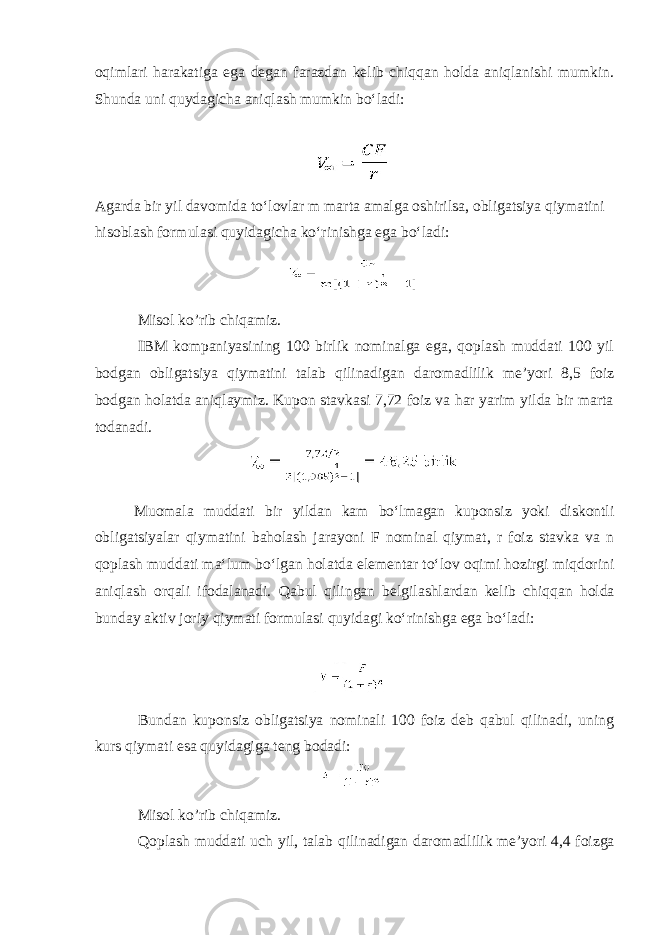 oqimlari harakatiga ega degan farazdan kelib chiqqan holda aniqlanishi mumkin. Shunda uni quydagicha aniqlash mumkin boʻladi: Agarda bir yil davomida toʻlovlar m marta amalga oshirilsa, obligatsiya qiymatini hisoblash formulasi quyidagicha koʻrinishga ega boʻladi: Misol ko’rib chiqamiz. IBM kompaniyasining 100 birlik nominalga ega, qoplash muddati 100 yil bodgan obligatsiya qiymatini talab qilinadigan daromadlilik me’yori 8,5 foiz bodgan holatda aniqlaymiz. Kupon stavkasi 7,72 foiz va har yarim yilda bir marta todanadi. Muomala muddati bir yildan kam bo ʻ lmagan kuponsiz yoki diskontli obligatsiyalar qiymatini baholash jarayoni F nominal qiymat , r foiz stavka va n qoplash muddati ma ʻ lum bo ʻ lgan holatda elementar to ʻ lov oqimi hozirgi miqdorini aniqlash orqali ifodalanadi . Qabul qilingan belgilashlardan kelib chiqqan holda bunday aktiv joriy qiymati formulasi quyidagi ko ʻ rinishga ega bo ʻ ladi : Bundan kuponsiz obligatsiya nominali 100 foiz deb qabul qilinadi, uning kurs qiymati esa quyidagiga teng bodadi: Misol ko ’ rib chiqamiz . Qoplash muddati uch yil , talab qilinadigan daromadlilik me ’ yori 4,4 foizga 