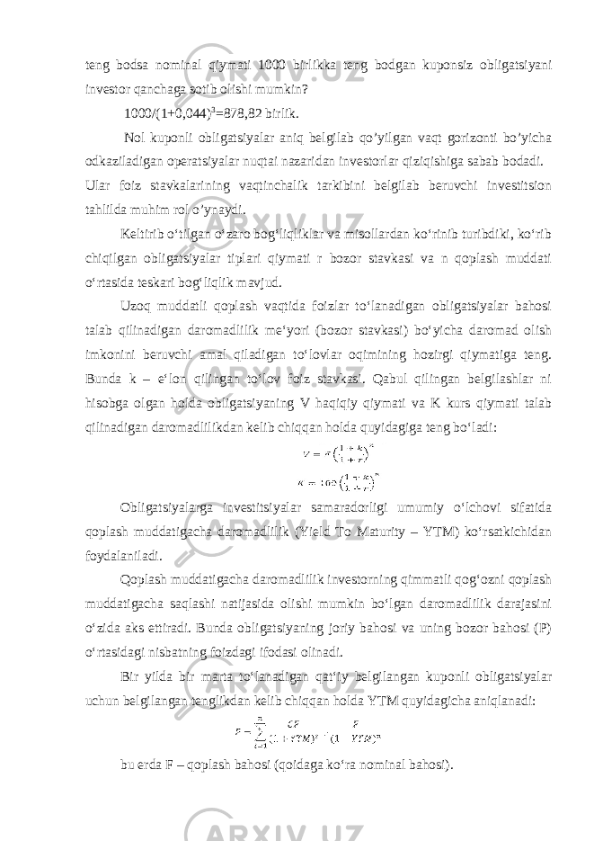 teng bodsa nominal qiymati 1000 birlikka teng bodgan kuponsiz obligatsiyani investor qanchaga sotib olishi mumkin ? 1000/(1+0,044) 3 =878,82 birlik . Nol kuponli obligatsiyalar aniq belgilab qo ’ yilgan vaqt gorizonti bo ’ yicha odkaziladigan operatsiyalar nuqtai nazaridan investorlar qiziqishiga sabab bodadi . Ular foiz stavkalarining vaqtinchalik tarkibini belgilab beruvchi investitsion tahlilda muhim rol o’ynaydi. Keltirib oʻtilgan oʻzaro bogʻliqliklar va misollardan koʻrinib turibdiki, koʻrib chiqilgan obligatsiyalar tiplari qiymati r bozor stavkasi va n qoplash muddati oʻrtasida teskari bogʻliqlik mavjud. Uzoq muddatli qoplash vaqtida foizlar toʻlanadigan obligatsiyalar bahosi talab qilinadigan daromadlilik meʻyori (bozor stavkasi) boʻyicha daromad olish imkonini beruvchi amal qiladigan toʻlovlar oqimining hozirgi qiymatiga teng. Bunda k – eʻlon qilingan toʻlov foiz stavkasi. Qabul qilingan belgilashlar ni hisobga olgan holda obligatsiyaning V haqiqiy qiymati va K kurs qiymati talab qilinadigan daromadlilikdan kelib chiqqan holda quyidagiga teng boʻladi: Obligatsiyalarga investitsiyalar samaradorligi umumiy oʻlchovi sifatida qoplash muddatigacha daromadlilik (Yield To Maturity – YTM) koʻrsatkichidan foydalaniladi. Qoplash muddatigacha daromadlilik investorning qimmatli qogʻozni qoplash muddatigacha saqlashi natijasida olishi mumkin boʻlgan daromadlilik darajasini oʻzida aks ettiradi. Bunda obligatsiyaning joriy bahosi va uning bozor bahosi (P) oʻrtasidagi nisbatning foizdagi ifodasi olinadi. Bir yilda bir marta toʻlanadigan qatʻiy belgilangan kuponli obligatsiyalar uchun belgilangan tenglikdan kelib chiqqan holda YTM quyidagicha aniqlanadi: bu erda F – qoplash bahosi (qoidaga koʻra nominal bahosi). 