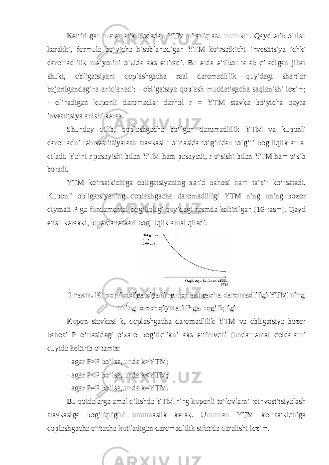 Keltirilgan matematik ifodadan YTM ni aniqlash mumkin. Qayd etib oʻtish kerakki, formula boʻyicha hisoblanadigan YTM koʻrsatkichi investitsiya ichki daromadlilik meʻyorini oʻzida aks ettiradi. Bu erda eʻtibor talab qiladigan jihat shuki, obligatsiyani qoplashgacha real daromadlilik quyidagi shartlar bajarilgandagina aniqlanadi: - obligatsiya qoplash muddatigacha saqlanishi lozim; - olinadigan kuponli daromadlar darhol r = YTM stavka boʻyicha qayta investitsiyalanishi kerak. Shunday qilib, qoplashgacha boʻlgan daromadlilik YTM va kuponli daromadni reinvestitsiyalash stavkasi r oʻrtasida toʻgʻridan-toʻgʻri bogʻliqlik amal qiladi. Yaʻni r pasayishi bilan YTM ham pasayadi, r oʻsishi bilan YTM ham oʻsib boradi. YTM koʻrsatkichiga obligatsiyaning xarid bahosi ham taʻsir koʻrsatadi. Kuponli obligatsiyaning qoplashgacha daromadliligi YTM ning uning bozor qiymati P ga fundamental bogʻliqligi quyidagi rasmda keltirilgan (16-rasm). Qayd etish kerakki, bu erda teskari bogʻliqlik amal qiladi. 1-rasm. Kuponli obligatsiyaning qoplashgacha daromadliligi YTM ning uning bozor qiymati P ga bogʻliqligi Kupon stavkasi k, qoplashgacha daromadlilik YTM va obligatsiya bozor bahosi P oʻrtasidagi oʻzaro bogʻliqlikni aks ettiruvchi fundamental qoidalarni quyida keltirib oʻtamiz: - agar P˃F boʻlsa, unda k˃YTM; - agar P˂F boʻlsa, unda k˂YTM; - agar P=F boʻlsa, unda k=YTM. Bu qoidalarga amal qilishda YTM ning kuponli toʻlovlarni reinvestitsiyalash stavkasiga bogʻliqligini unutmaslik kerak. Umuman YTM koʻrsatkichiga qoplashgacha oʻrtacha kutiladigan daromadlilik sifatida qaralishi lozim. 