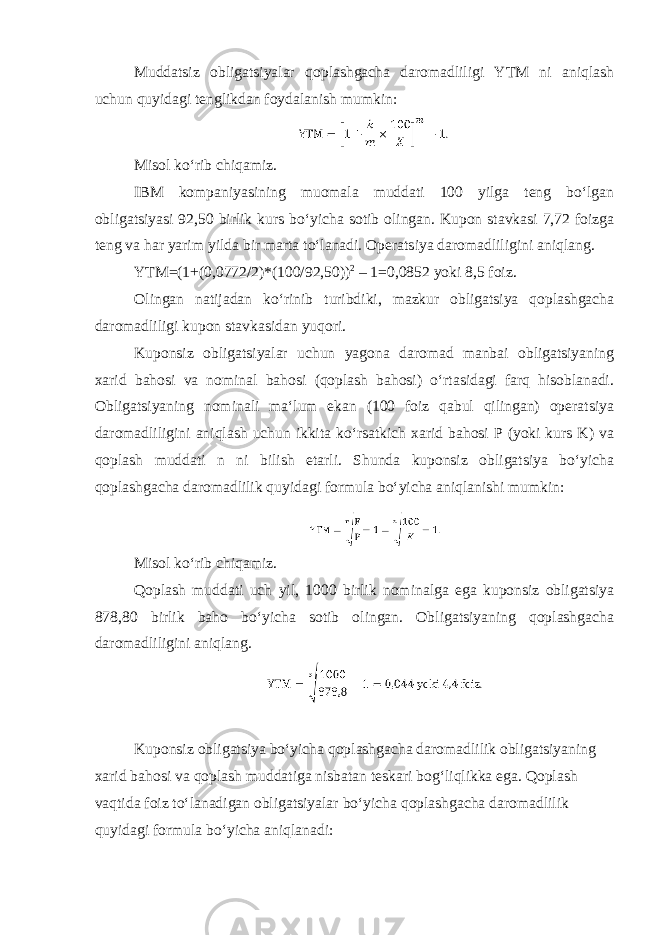 Muddatsiz obligatsiyalar qoplashgacha daromadliligi YTM ni aniqlash uchun quyidagi tenglikdan foydalanish mumkin: Misol koʻrib chiqamiz. IBM kompaniyasining muomala muddati 100 yilga teng boʻlgan obligatsiyasi 92,50 birlik kurs boʻyicha sotib olingan. Kupon stavkasi 7,72 foizga teng va har yarim yilda bir marta toʻlanadi. Operatsiya daromadliligini aniqlang. YTM=(1+(0,0772/2)*(100/92,50)) 2 – 1=0,0852 yoki 8,5 foiz. Olingan natijadan koʻrinib turibdiki, mazkur obligatsiya qoplashgacha daromadliligi kupon stavkasidan yuqori. Kuponsiz obligatsiyalar uchun yagona daromad manbai obligatsiyaning xarid bahosi va nominal bahosi (qoplash bahosi) oʻrtasidagi farq hisoblanadi. Obligatsiyaning nominali maʻlum ekan (100 foiz qabul qilingan) operatsiya daromadliligini aniqlash uchun ikkita koʻrsatkich xarid bahosi P (yoki kurs K) va qoplash muddati n ni bilish etarli. Shunda kuponsiz obligatsiya boʻyicha qoplashgacha daromadlilik quyidagi formula boʻyicha aniqlanishi mumkin: Misol koʻrib chiqamiz. Qoplash muddati uch yil, 1000 birlik nominalga ega kuponsiz obligatsiya 878,80 birlik baho boʻyicha sotib olingan. Obligatsiyaning qoplashgacha daromadliligini aniqlang. Kuponsiz obligatsiya boʻyicha qoplashgacha daromadlilik obligatsiyaning xarid bahosi va qoplash muddatiga nisbatan teskari bogʻliqlikka ega. Qoplash vaqtida foiz toʻlanadigan obligatsiyalar boʻyicha qoplashgacha daromadlilik quyidagi formula boʻyicha aniqlanadi: 