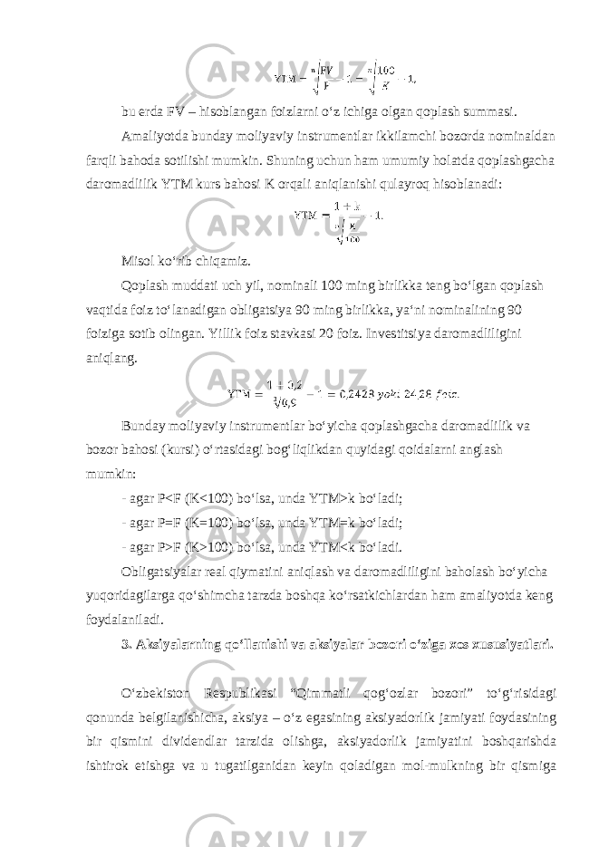 bu erda FV – hisoblangan foizlarni oʻz ichiga olgan qoplash summasi. Amaliyotda bunday moliyaviy instrumentlar ikkilamchi bozorda nominaldan farqli bahoda sotilishi mumkin. Shuning uchun ham umumiy holatda qoplashgacha daromadlilik YTM kurs bahosi K orqali aniqlanishi qulayroq hisoblanadi: Misol koʻrib chiqamiz. Qoplash muddati uch yil, nominali 100 ming birlikka teng boʻlgan qoplash vaqtida foiz toʻlanadigan obligatsiya 90 ming birlikka, yaʻni nominalining 90 foiziga sotib olingan. Yillik foiz stavkasi 20 foiz. Investitsiya daromadliligini aniqlang. Bunday moliyaviy instrumentlar boʻyicha qoplashgacha daromadlilik va bozor bahosi (kursi) oʻrtasidagi bogʻliqlikdan quyidagi qoidalarni anglash mumkin: - agar P˂F (K˂100) boʻlsa, unda YTM˃k boʻladi; - agar P=F (K=100) boʻlsa, unda YTM=k boʻladi; - agar P˃F (K˃100) boʻlsa, unda YTM˂k boʻladi. Obligatsiyalar real qiymatini aniqlash va daromadliligini baholash boʻyicha yuqoridagilarga qoʻshimcha tarzda boshqa koʻrsatkichlardan ham amaliyotda keng foydalaniladi. 3. Aksiyalarning qoʻllanishi va aksiyalar bozori oʻziga xos xususiyatlari. Oʻzbekiston Respublikasi “Qimmatli qogʻozlar bozori” toʻgʻrisidagi qonunda belgilanishicha, aksiya – oʻz egasining aksiyadorlik jamiyati foydasining bir qismini dividendlar tarzida olishga, aksiyadorlik jamiyatini boshqarishda ishtirok etishga va u tugatilganidan keyin qoladigan mol-mulkning bir qismiga 