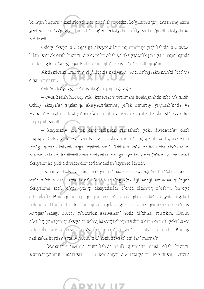 boʻlgan huquqini tasdiqlovchi, amal qilish muddati belgilanmagan, egasining nomi yozilgan emissiyaviy qimmatli qogʻoz. Aksiyalar oddiy va imtiyozli aksiyalarga boʻlinadi. Oddiy aksiya oʻz egasiga aksiyadorlarning umumiy yigʻilishida oʻz ovozi bilan ishtirok etish huquqi, dividendlar olish va aksiyadorlik jamiyati tugutilganda mulkning bir qismiga ega boʻlish huquqini beruvchi qimmatli qogʻoz. Aksiyadorlar umumiy yigʻilishida aksiyador yoki uningvakolatchisi ishtirok etishi mumkin. Oddiy aksiya egalari quyidagi huquqlarga ega: – ovoz berish huquqi yoki korporativ tuzilmani boshqarishda ishtirok etish. Oddiy aksiyalar egalariga aksiyadorlarning yillik umumiy yigʻilishlarida va korporativ tuzilma faoliyatiga doir muhim qarorlar qabul qilishda ishtirok etish huquqini beradi; – korporativ tuzilma daromadlarida qatnashish yoki dividendlar olish huquqi. Dividend bu korporativ tuzilma daromadlarining qismi boʻlib, aksiyalar soniga qarab aksiyadolarga taqsimlanadi. Oddiy a ksiyalar boʻyicha dividendlar barcha soliqlar, kreditorlik majburiyatlar, obligatsiya boʻyicha foizlar va imtiyozli aksiyalar boʻyicha dividendlar toʻlangandan keyin toʻlanadi; – yangi emissiya qilingan aksiyalarni boshqa shaxslarga taklif etishdan oldin sotib olish huquqi afzalliklari. Bu huquqning afzalligi yangi emissiya qilingan aksiyalarni sotib olgan yangi aksiyadorlar oldida ularning ulushini himoya qilishdadir. Bunday huquq ayniqsa nazorat hamda yirik paket aksiyalar egalari uchun muhimdir. Ushbu huquqdan foydalangan holda aksiyadorlar oʻzlarining kompaniyadagi ulushi miqdorida aksiyalarni sotib olishlari mumkin. Huquq afzalligi yana yangi aksiyalar ochiq bozorga chiqmasidan oldin nominal yoki bozor bahosidan arzon narxda aksiyador tomonidan xarid qilinishi mumkin. Buning natijasida bunday afzaliy huquq oldi sotdi obyekti boʻlishi mumkin; – korporativ tuzilma tugatilishida mulk qismidan ulush olish huquqi. Kompaniyaning tugatilishi – bu komaniya oʻz faoliyatini toʻxtatishi, barcha 