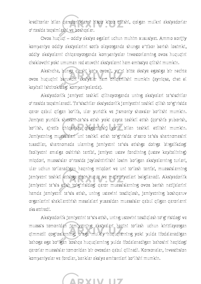 kreditorlar bilan qarzdorliklarni hisob kitob qilishi, qolgan mulkni aksiyadorlar oʻrtasida taqsimlashi va boshqalar. Ovoz huquqi – oddiy aksiya egalari uchun muhim xususiyat. Ammo xorijiy kompaniya oddiy aksiyalarini sotib olayotganda shunga eʼtibor berish lozimki, oddiy aksiyalarni chiqarayotganda kompaniyalar investorlarning ovoz huquqini cheklovchi yoki umuman rad etuvchi aksiyalarni ham emissiya qilishi mumkin. Aksincha, bunga qarshi koʻp ovozli, yaʼni bitta aksiya egasiga bir nechta ovoz huquqini beruvchi aksiyalar ham chiqarilishi mumkin (ayniqsa, chet el kapitali ishtirokidagi kompaniyalarda). Aksiyadorlik jamiyati tashkil qilinayotganda uning aksiyalari taʼsischilar oʻrtasida taqsimlanadi. Taʼsischilar aksiyadorlik jamiyatini tashkil qilish toʻgʻrisida qaror qabul qilgan boʻlib, ular yuridik va jismoniy shaxslar boʻlishi mumkin. Jamiyat yuridik shaxsni taʼsis etish yoki qayta tashkil etish (qoʻshib yuborish, boʻlish, ajratib chiqarish, oʻzgartirish) yoʻli bilan tashkil etilishi mumkin. Jamiyatning muassislari uni tashkil etish toʻgʻrisida oʻzaro taʼsis shartnomasini tuzadilar, shartnomada ularning jamiyatni taʼsis etishga doirga birgalikdagi faoliyatni amalga oshirish tartibi, jamiyat ustav fondining (ustav kapitalining) miqdori, muassislar oʻrtasida joylashtirilishi lozim boʻlgan aksiyalarning turlari, ular uchun toʻlanadigan haqning miqdori va uni toʻlash tartibi, muassislarning jamiyatni tashkil etishga doir huquq va majburiyatlari belgilanadi. Aksiyadorlik jamiyatni taʼsis etish toʻgʻrisidagi qaror muassislarning ovoz berish natijalarini hamda jamiyatni taʼsis etish, uning ustavini tasdiqlash, jamiyatning boshqaruv organlarini shakllantirish masalalari yuzasidan muassislar qabul qilgan qarorlarni aks ettiradi. Aksiyadorlik jamiyatini taʼsis etish, uning ustavini tasdiqlash toʻgʻrisidagi va muassis tomonidan jamiyatning aksiyalari haqini toʻlash uchun kiritilayotgan qimmatli qogʻozlarning, oʻzga mulkiy huquqlarning yoki pulda ifodalanadigan bahoga ega boʻlgan boshqa huquqlarning pulda ifodalanadigan bahosini haqidagi qarorlar muassislar tomonidan bir ovozdan qabul qilinadi. Korxonalar, investitsion kompaniyalar va fondlar, banklar aksiya emitentlari boʻlishi mumkin. 