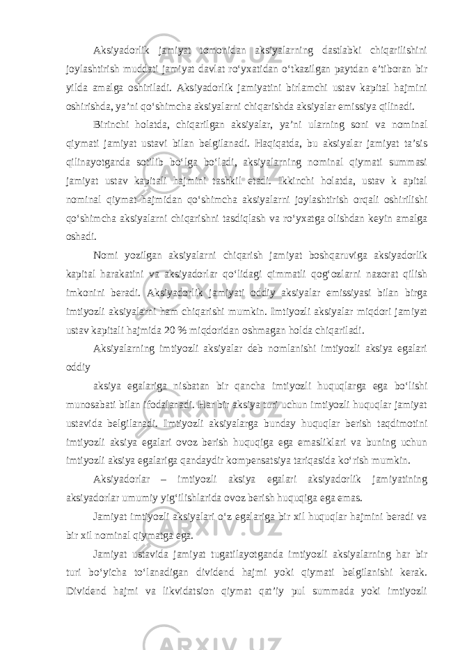 Aksiyadorlik jamiyat tomonidan aksiyalarning dastlabki chiqarilishini joylashtirish muddati jamiyat davlat roʻyxatidan oʻtkazilgan paytdan eʼtiboran bir yilda amalga oshiriladi. Aksiyadorlik jamiyatini birlamchi ustav kapital hajmini oshirishda, yaʼni qoʻshimcha aksiyalarni chiqarishda aksiyalar emissiya qilinadi. Birinchi holatda, chiqarilgan aksiyalar, yaʼni ularning soni va nominal qiymati jamiyat ustavi bilan belgilanadi. Haqiqatda, bu aksiyalar jamiyat taʼsis qilinayotganda sotilib boʻlga boʻladi, aksiyalarning nominal qiymati summasi jamiyat ustav kapitali hajmini tashkil etadi. Ikkinchi holatda, ustav k apital nominal qiymat hajmidan qoʻshimcha aksiyalarni joylashtirish orqali oshirilishi qoʻshimcha aksiyalarni chiqarishni tasdiqlash va roʻyxatga olishdan keyin amalga oshadi. Nomi yozilgan aksiyalarni chiqarish jamiyat boshqaruviga aksiyadorlik kapital harakatini va aksiyadorlar qoʻlidagi qimmatli qogʻozlarni nazorat qilish imkonini beradi. Aksiyadorlik jamiyati oddiy aksiyalar emissiyasi bilan birga imtiyozli aksiyalarni ham chiqarishi mumkin. Imtiyozli aksiyalar miqdori jamiyat ustav kapitali hajmida 20 % miqdoridan oshmagan holda chiqariladi. Aksiyalarning imtiyozli aksiyalar deb nomlanishi imtiyozli aksiya egalari oddiy aksiya egalariga nisbatan bir qancha imtiyozli huquqlarga ega boʻlishi munosabati bilan ifodalanadi. Har bir aksiya turi uchun imtiyozli huquqlar jamiyat ustavida belgilanadi. Imtiyozli aksiyalarga bunday huquqlar berish taqdimotini imtiyozli aksiya egalari ovoz berish huquqiga ega emasliklari va buning uchun imtiyozli aksiya egalariga qandaydir kompensatsiya tariqasida koʻrish mumkin. Aksiyadorlar – imtiyozli aksiya egalari aksiyadorlik jamiyatining aksiyadorlar umumiy yigʻilishlarida ovoz berish huquqiga ega emas. Jamiyat imtiyozli aksiyalari oʻz egalariga bir xil huquqlar hajmini beradi va bir xil nominal qiymatga ega. Jamiyat ustavida jamiyat tugatilayotganda imtiyozli aksiyalarning har bir turi boʻyicha toʻlanadigan dividend hajmi yoki qiymati belgilanishi kerak. Dividend hajmi va likvidatsion qiymat qatʼiy pul summada yoki imtiyozli 