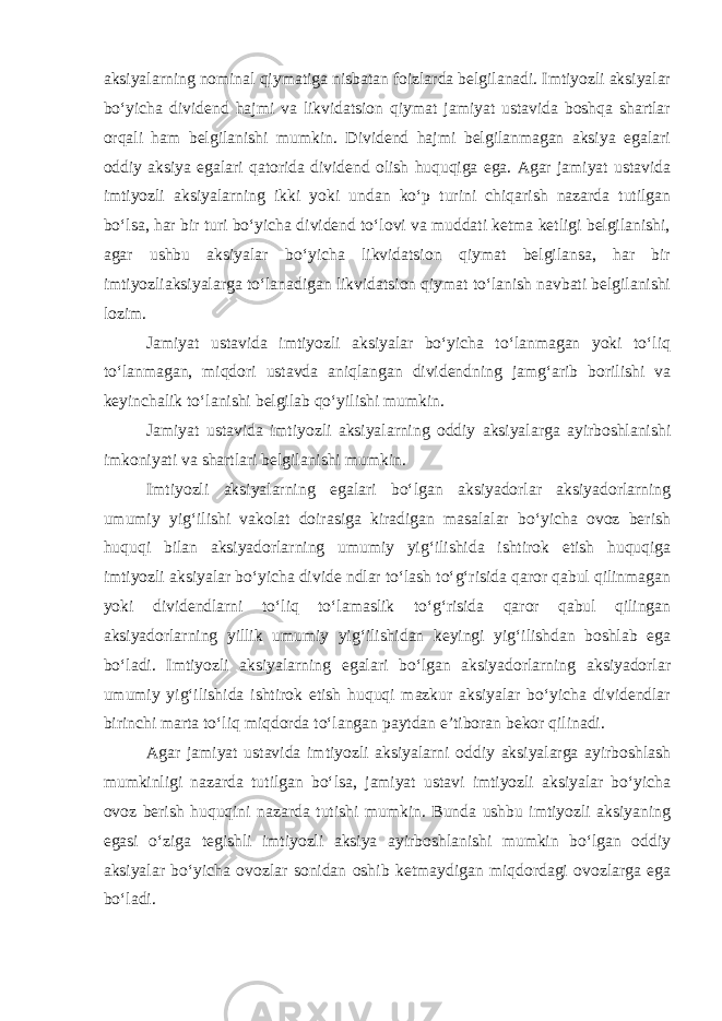 aksiyalarning nominal qiymatiga nisbatan foizlarda belgilanadi. Imtiyozli aksiyalar boʻyicha dividend hajmi va likvidatsion qiymat jamiyat ustavida boshqa shartlar orqali ham belgilanishi mumkin. Dividend hajmi belgilanmagan aksiya egalari oddiy aksiya egalari qatorida dividend olish huquqiga ega. Agar jamiyat ustavida imtiyozli aksiyalarning ikki yoki undan koʻp turini chiqarish nazarda tutilgan boʻlsa, har bir turi boʻyicha dividend toʻlovi va muddati ketma ketligi belgilanishi, agar ushbu aksiyalar boʻyicha likvidatsion qiymat belgilansa, har bir imtiyozliaksiyalarga toʻlanadigan likvidatsion qiymat toʻlanish navbati belgilanishi lozim. Jamiyat ustavida imtiyozli aksiyalar boʻyicha toʻlanmagan yoki toʻliq toʻlanmagan, miqdori ustavda aniqlangan dividendning jamgʻarib borilishi va keyinchalik toʻlanishi belgilab qoʻyilishi mumkin. Jamiyat ustavida imtiyozli aksiyalarning oddiy aksiyalarga ayirboshlanishi imkoniyati va shartlari belgilanishi mumkin. Imtiyozli aksiyalarning egalari boʻlgan aksiyadorlar aksiyadorlarning umumiy yigʻilishi vakolat doirasiga kiradigan masalalar boʻyicha ovoz berish huquqi bilan aksiyadorlarning umumiy yigʻilishida ishtirok etish huquqiga imtiyozli aksiyalar boʻyicha divide ndlar toʻlash toʻgʻrisida qaror qabul qilinmagan yoki dividendlarni toʻliq toʻlamaslik toʻgʻrisida qaror qabul qilingan aksiyadorlarning yillik umumiy yigʻilishidan keyingi yigʻilishdan boshlab ega boʻladi. Imtiyozli aksiyalarning egalari boʻlgan aksiyadorlarning aksiyadorlar umumiy yigʻilishida ishtirok etish huquqi mazkur aksiyalar boʻyicha dividendlar birinchi marta toʻliq miqdorda toʻlangan paytdan eʼtiboran bekor qilinadi. Agar jamiyat ustavida imtiyozli aksiyalarni oddiy aksiyalarga ayirboshlash mumkinligi nazarda tutilgan boʻlsa, jamiyat ustavi imtiyozli aksiyalar boʻyicha ovoz berish huquqini nazarda tutishi mumkin. Bunda ushbu imtiyozli aksiyaning egasi oʻziga tegishli imtiyozli aksiya ayirboshlanishi mumkin boʻlgan oddiy aksiyalar boʻyicha ovozlar sonidan oshib ketmaydigan miqdordagi ovozlarga ega boʻladi. 