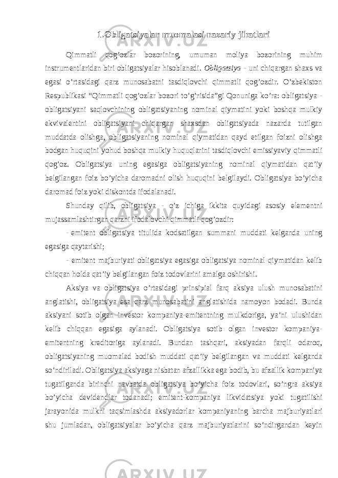 1.Obligatsiyalar muomalasi nazariy jihatlari Qimmatli qog’ozlar bozorining, umuman moliya bozorining muhim instrumentlaridan biri obligatsiyalar hisoblanadi. Obligatsiya - uni chiqargan shaxs va egasi o’rtasidagi qarz munosabatni tasdiqlovchi qimmatli qog’ozdir. O’zbekiston Respublikasi “Qimmatli qog’ozlar bozori to’g’risida”gi Qonuniga ko’ra: obligatsiya - obligatsiyani saqlovchining obligatsiyaning nominal qiymatini yoki boshqa mulkiy ekvivalentini obligatsiyani chiqargan shaxsdan obligatsiyada nazarda tutilgan muddatda olishga, obligatsiyaning nominal qiymatidan qayd etilgan foizni olishga bodgan huquqini yohud boshqa mulkiy huquqlarini tasdiqlovchi emissiyaviy qimmatli qog’oz. Obligatsiya uning egasiga obligatsiyaning nominal qiymatidan qat’iy belgilangan foiz bo’yicha daromadni olish huquqini belgilaydi. Obligatsiya bo’yicha daromad foiz yoki diskontda ifodalanadi. Shunday qilib, obligatsiya - o’z ichiga ikkita quyidagi asosiy elementni mujassamlashtirgan qarzni ifodalovchi qimmatli qog’ozdir: - emitent obligatsiya titulida kodsatilgan summani muddati kelganda uning egasiga qaytarishi; - emitent majburiyati obligatsiya egasiga obligatsiya nominal qiymatidan kelib chiqqan holda qat’iy belgilangan foiz todovlarini amalga oshirishi. Aksiya va obligatsiya o’rtasidagi prinsipial farq aksiya ulush munosabatini anglatishi, obligatsiya esa qarz munosabatini anglatishida namoyon bodadi. Bunda aksiyani sotib olgan investor kompaniya-emitentning mulkdoriga, ya’ni ulushidan kelib chiqqan egasiga aylanadi. Obligatsiya sotib olgan investor kompaniya- emitentning kreditoriga aylanadi. Bundan tashqari, aksiyadan farqli odaroq, obligatsiyaning muomalad bodish muddati qat’iy belgilangan va muddati kelganda so’ndiriladi. Obligatsiya aksiyaga nisbatan afzallikka ega bodib, bu afzallik kompaniya tugatilganda birinchi navbatda obligatsiya bo’yicha foiz todovlari, so’ngra aksiya bo’yicha devidendlar todanadi; emitent-kompaniya likvidatsiya yoki tugatilishi jarayonida mulkni taqsimlashda aksiyadorlar kompaniyaning barcha majburiyatlari shu jumladan, obligatsiyalar bo’yicha qarz majburiyatlarini so’ndirgandan keyin 