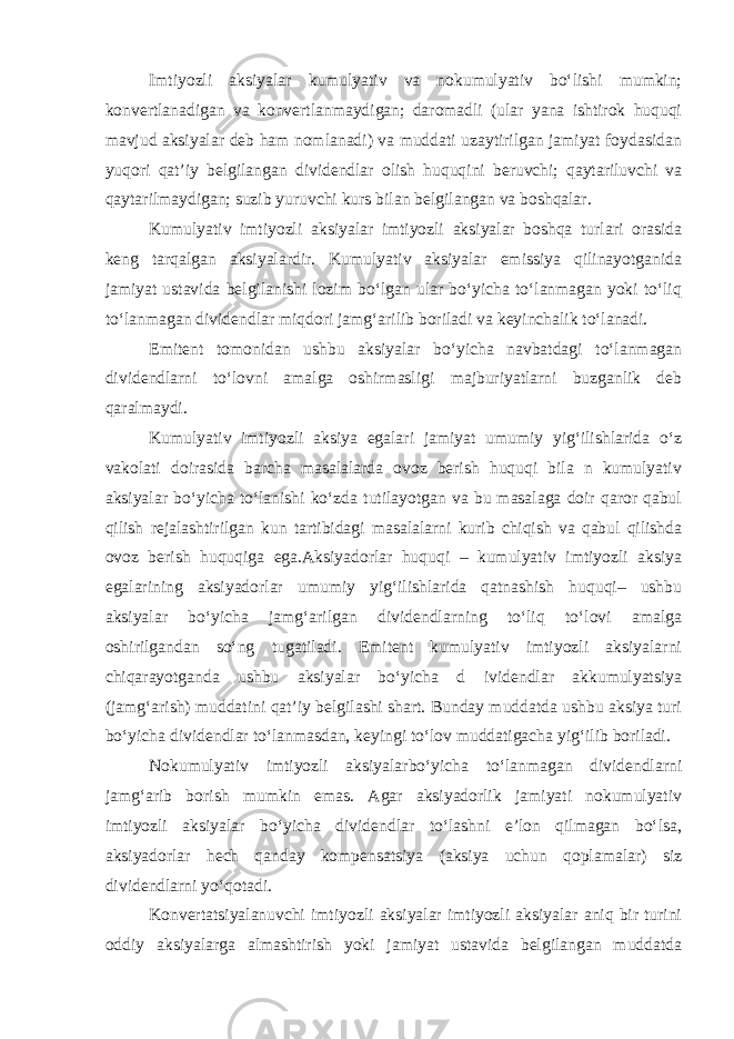 Imtiyozli aksiyalar kumulyativ va nokumulyativ boʻlishi mumkin; konvertlanadigan va konvertlanmaydigan; daromadli (ular yana ishtirok huquqi mavjud aksiyalar deb ham nomlanadi) va muddati uzaytirilgan jamiyat foydasidan yuqori qatʼiy belgilangan dividendlar olish huquqini beruvchi; qaytariluvchi va qaytarilmaydigan; suzib yuruvchi kurs bilan belgilangan va boshqalar. Kumulyativ imtiyozli aksiyalar imtiyozli aksiyalar boshqa turlari orasida keng tarqalgan aksiyalardir. Kumulyativ aksiyalar emissiya qilinayotganida jamiyat ustavida belgilanishi lozim boʻlgan ular boʻyicha toʻlanmagan yoki toʻliq toʻlanmagan dividendlar miqdori jamgʻarilib boriladi va keyinchalik toʻlanadi. Emitent tomonidan ushbu aksiyalar boʻyicha navbatdagi toʻlanmagan dividendlarni toʻlovni amalga oshirmasligi majburiyatlarni buzganlik deb qaralmaydi. Kumulyativ imtiyozli aksiya egalari jamiyat umumiy yigʻilishlarida oʻz vakolati doirasida barcha masalalarda ovoz berish huquqi bila n kumulyativ aksiyalar boʻyicha toʻlanishi koʻzda tutilayotgan va bu masalaga doir qaror qabul qilish rejalashtirilgan kun tartibidagi masalalarni kurib chiqish va qabul qilishda ovoz berish huquqiga ega.Aksiyadorlar huquqi – kumulyativ imtiyozli aksiya egalarining aksiyadorlar umumiy yigʻilishlarida qatnashish huquqi– ushbu aksiyalar boʻyicha jamgʻarilgan dividendlarning toʻliq toʻlovi amalga oshirilgandan soʻng tugatiladi. Emitent kumulyativ imtiyozli aksiyalarni chiqarayotganda ushbu aksiyalar boʻyicha d ividendlar akkumulyatsiya (jamgʻarish) muddatini qatʼiy belgilashi shart. Bunday muddatda ushbu aksiya turi boʻyicha dividendlar toʻlanmasdan, keyingi toʻlov muddatigacha yigʻilib boriladi. Nokumulyativ imtiyozli aksiyalarboʻyicha toʻlanmagan dividendlarni jamgʻarib borish mumkin emas. Agar aksiyadorlik jamiyati nokumulyativ imtiyozli aksiyalar boʻyicha dividendlar toʻlashni eʼlon qilmagan boʻlsa, aksiyadorlar hech qanday kompensatsiya (aksiya uchun qoplamalar) siz dividendlarni yoʻqotadi. Konvertatsiyalanuvchi imtiyozli aksiyalar imtiyozli aksiyalar aniq bir turini oddiy aksiyalarga almashtirish yoki jamiyat ustavida belgilangan muddatda 