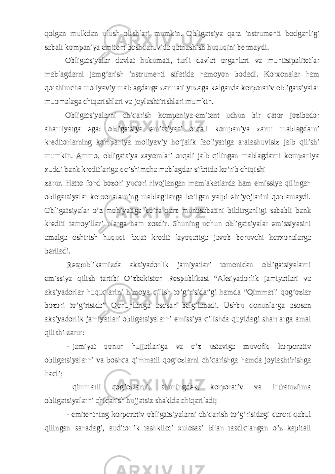 qolgan mulkdan ulush olishlari mumkin. Obligatsiya qarz instrumenti bodganligi sabali kompaniya emitent boshqaruvida qatnashish huquqini bermaydi. Obligatsiyalar davlat hukumati, turli davlat organlari va munitsipalitetlar mablagdarni jamg’arish instrumenti sifatida namoyon bodadi. Korxonalar ham qo’shimcha moliyaviy mablagdarga zarurati yuzaga kelganda korporativ obligatsiyalar muomalaga chiqarishlari va joylashtirishlari mumkin. Obligatsiyalarni chiqarish kompaniya-emitent uchun bir qator jozibador ahamiyatga ega: obligatsiya emissiyasi orqali kompaniya zarur mablagdarni kreditorlarning kompaniya moliyaviy ho’jalik faoliyatiga aralashuvisiz jalb qilishi mumkin. Ammo, obligatsiya zayomlari orqali jalb qilingan mablagdarni kompaniya xuddi bank kreditlariga qo’shimcha mablagdar sifatida ko’rib chiqishi zarur. Hatto fond bozori yuqori rivojlangan mamlakatlarda ham emissiya qilingan obligatsiyalar korxonalarning mablag’larga bo’lgan yalpi ehtiyojlarini qoplamaydi. Obligatsiyalar o’z mohiyatiga ko’ra qarz munosabatini bildirganligi sababli bank krediti tamoyillari ularga ham xosdir. Shuning uchun obligatsiyalar emissiyasini amalga oshirish huquqi faqat kredit layoqatiga javob beruvchi korxonalarga beriladi. Respublikamizda aksiyadorlik jamiyatlari tomonidan obligatsiyalarni emissiya qilish tartibi O’zbekiston Respublikasi “Aksiyadorlik jamiyatlari va aksiyadorlar huquqlarini himoya qilish to’g’risida”gi hamda “Qimmatli qog’ozlar bozori to’g’risida” Qonunlariga asosan belgilanadi. Ushbu qonunlarga asosan aksiyadorlik jamiyatlari obligatsiyalarni emissiya qilishda quyidagi shartlarga amal qilishi zarur: - jamiyat qonun hujjatlariga va o’z ustaviga muvofiq korporativ obligatsiyalarni va boshqa qimmatli qog’ozlarni chiqarishga hamda joylashtirishga haqli; - qimmatli qog’ozlarni, shuningdek, korporativ va infratuzilma obligatsiyalarni chiqarish hujjatsiz shaklda chiqariladi; - emitentning korporativ obligatsiyalarni chiqarish to’g’risidagi qarori qabul qilingan sanadagi, auditorlik tashkiloti xulosasi bilan tasdiqlangan o’z kapitali 