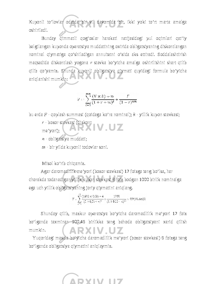 Kuponli to’lovlar odatda bir yil davomida bir, ikki yoki to’rt marta amalga oshiriladi. Bunday qimmatli qog’ozlar harakati natijasidagi pul oqimlari qat’iy belgilangan kuponda operatsiya muddatining oxirida obligatsiyaning diskontlangan nominal qiymatiga qo’shiladigan annuitetni o’zida aks ettiradi. Soddalashtirish maqsadida diskontlash yagona r stavka bo’yicha amalga oshirilishini shart qilib qilib qo’yamiz. Shunda kuponli obligatsiya qiymati quyidagi formula bo’yicha aniqlanishi mumkin: bu erda F - qoplash summasi (qoidaga ko’ra nominal); k - yillik kupon stavkasi; r - bozor stavkasi (diskont me’yori); n - obligatsiya muddati; m - bir yilda kuponli todovlar soni. Misol ko’rib chiqamiz. Agar daromadlilik me’yori (bozor stavkasi) 12 foizga teng bo’lsa, har chorakda todanadigan yillik kupon stavkasi 8 foiz bodgan 1000 birlik nominalga ega uch yillik obligatsiyaning joriy qiymatini aniqlang. Shunday qilib , mazkur operatsiya bo ʻ yicha daromadlilik me ʻ yori 12 foiz bo ʻ lganda taxminan 900,46 birlikka teng bahoda obligatsiyani xarid qilish mumkin . Yuqoridagi masala bo ʻ yicha daromadlilik me ʻ yori ( bozor stavkasi ) 6 foizga teng bo ʻ lganda obligatsiya qiymatini aniqlaymiz . 