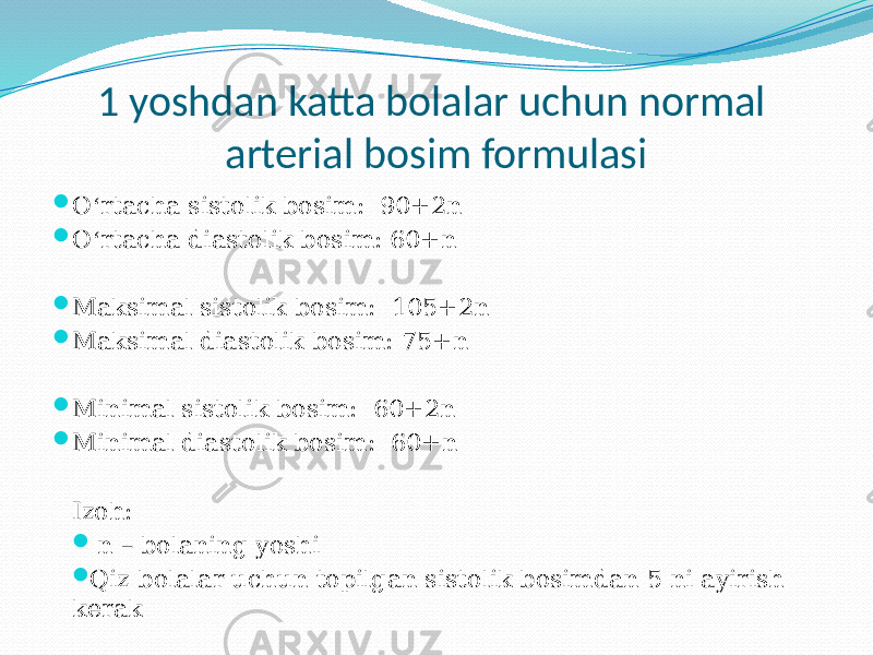 1 yoshdan katta bolalar uchun normal arterial bosim formulasi  O ‘ rtacha sistolik bosim: 90+2n  O ‘ rtacha diastolik bosim: 60+n  Maksimal sistolik bosim: 105+2n  Maksimal diastolik bosim: 75+n  Minimal sistolik bosim: 60+2n  Minimal diastolik bosim: 60+n Izoh:  n – bolaning yoshi  Qiz bolalar uchun topilgan sistolik bosimdan 5 ni ayirish kerak 