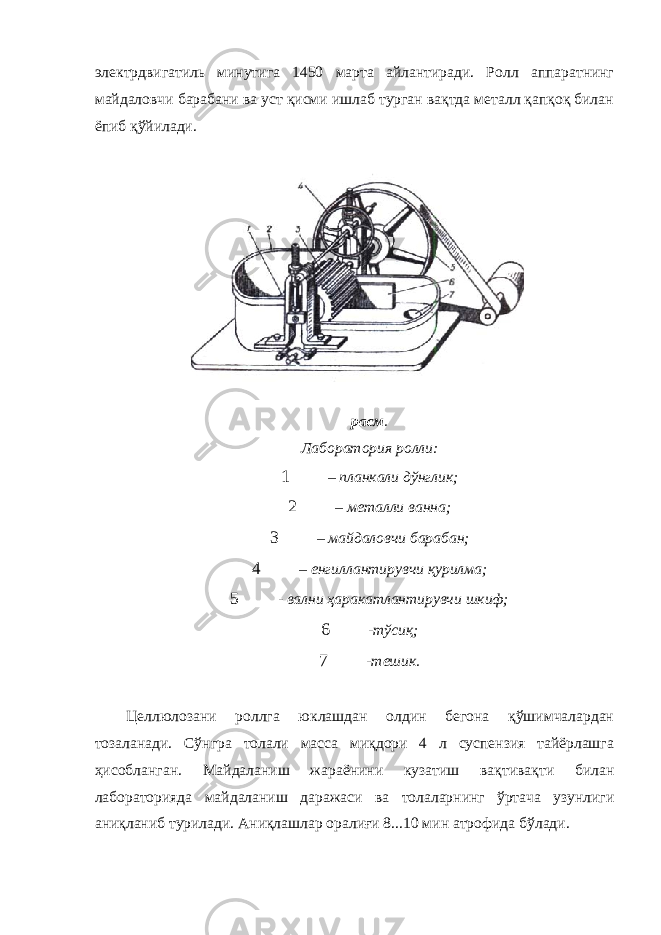 электрдвигатиль минутига 1450 марта айлантиради. Ролл аппаратнинг майдаловчи барабани ва уст қисми ишлаб турган вақтда металл қапқоқ билан ёпиб қўйилади. расм . Лаборатория ролли: 1 – планкали дўнглик; 2 – металли ванна; 3 – майдаловчи барабан; 4 – енгиллантирувчи қурилма; 5 - вални ҳаракатлантирувчи шкиф; 6 - тўсиқ; 7 - тешик. Целлюлозани роллга юклашдан олдин бегона қўшимчалардан тозаланади. Сўнгра толали масса миқдори 4 л суспензия тайёрлашга ҳисобланган. Майдаланиш жараёнини кузатиш вақтивақти билан лабораторияда майдаланиш даражаси ва толаларнинг ўртача узунлиги аниқланиб турилади. Аниқлашлар оралиғи 8...10 мин атрофида бўлади. 