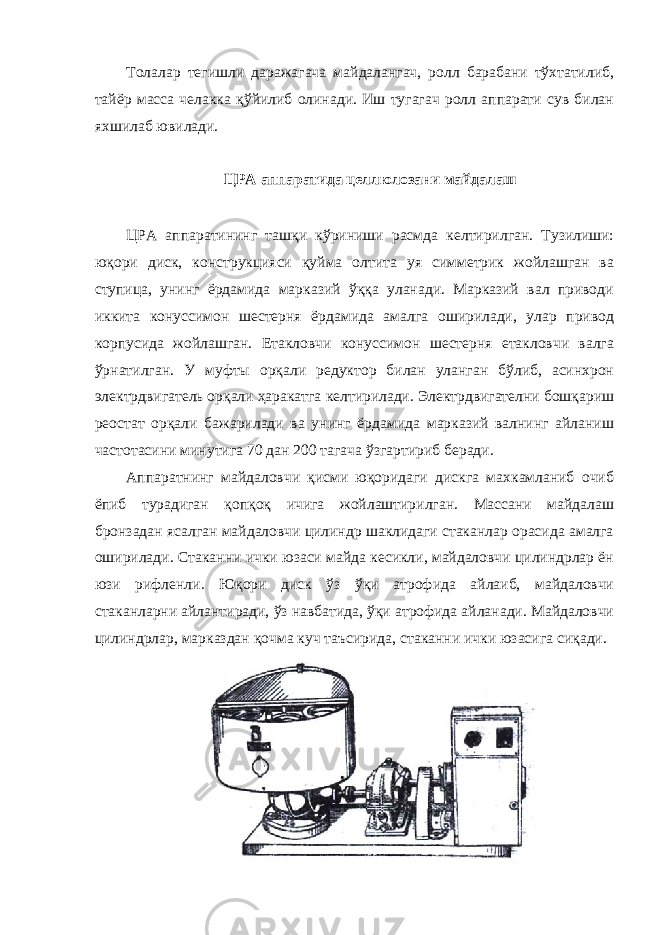 Толалар тегишли даражагача майдалангач, ролл барабани тўхтатилиб, тайёр масса челакка қўйилиб олинади. Иш тугагач ролл аппарати сув билан яхшилаб ювилади. ЦРА аппаратида целлюлозани майдалаш ЦРА аппаратининг ташқи кўриниши расмда келтирилган. Тузилиши: юқори диск, конструкцияси қуйма олтита уя симметрик жойлашган ва ступица, унинг ёрдамида марказий ўққа уланади. Марказий вал приводи иккита конуссимон шестерня ёрдамида амалга оширилади, улар привод корпусида жойлашган. Етакловчи конуссимон шестерня етакловчи валга ўрнатилган. У муфты орқали редуктор билан уланган бўлиб, асинхрон электрдвигатель орқали ҳаракатга келтирилади. Электрдвигателни бошқариш реостат орқали бажарилади ва унинг ёрдамида марказий валнинг айланиш частотасини минутига 70 дан 200 тагача ўзгартириб беради. Аппаратнинг майдаловчи қисми юқоридаги дискга махкамланиб очиб ёпиб турадиган қопқоқ ичига жойлаштирилган. Массани майдалаш бронзадан ясалган майдаловчи цилиндр шаклидаги стаканлар орасида амалга оширилади. Стаканни ички юзаси майда кесикли, майдаловчи цилиндрлар ён юзи рифленли. Юқори диск ўз ўқи атрофида айлаиб, майдаловчи стаканларни айлантиради, ўз навбатида, ўқи атрофида айланади. Майдаловчи цилиндрлар, марказдан қочма куч таъсирида, стаканни ички юзасига сиқади. 