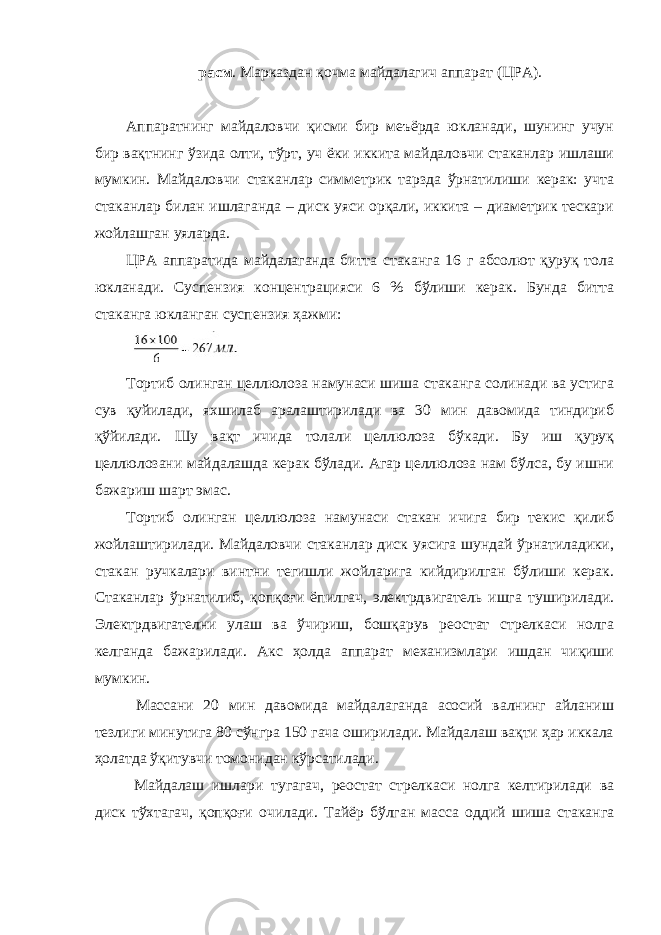 расм . Марказдан қочма майдалагич аппарат (ЦРА). Аппаратнинг майдаловчи қисми бир меъёрда юкланади, шунинг учун бир вақтнинг ўзида олти, тўрт, уч ёки иккита майдаловчи стаканлар ишлаши мумкин. Майдаловчи стаканлар симметрик тарзда ўрнатилиши керак: учта стаканлар билан ишлаганда – диск уяси орқали, иккита – диаметрик тескари жойлашган уяларда. ЦРА аппаратида майдалаганда битта стаканга 16 г абсолют қуруқ тола юкланади. Суспензия концентрацияси 6 % бўлиши керак. Бунда битта стаканга юкланган суспензия ҳажми: Тортиб олинган целлюлоза намунаси шиша стаканга солинади ва устига сув қуйилади, яхшилаб аралаштирилади ва 30 мин давомида тиндириб қўйилади. Шу вақт ичида толали целлюлоза бўкади. Бу иш қуруқ целлюлозани майдалашда керак бўлади. Агар целлюлоза нам бўлса, бу ишни бажариш шарт эмас. Тортиб олинган целлюлоза намунаси стакан ичига бир текис қилиб жойлаштирилади. Майдаловчи стаканлар диск уясига шундай ўрнатиладики, стакан ручкалари винтни тегишли жойларига кийдирилган бўлиши керак. Стаканлар ўрнатилиб, қопқоғи ёпилгач, электрдвигатель ишга туширилади. Электрдвигателни улаш ва ўчириш, бошқарув реостат стрелкаси нолга келганда бажарилади. Акс ҳолда аппарат механизмлари ишдан чиқиши мумкин. Массани 20 мин давомида майдалаганда асосий валнинг айланиш тезлиги минутига 80 сўнгра 150 гача оширилади. Майдалаш вақти ҳар иккала ҳолатда ўқитувчи томонидан кўрсатилади. Майдалаш ишлари тугагач, реостат стрелкаси нолга келтирилади ва диск тўхтагач, қопқоғи очилади. Тайёр бўлган масса оддий шиша стаканга 