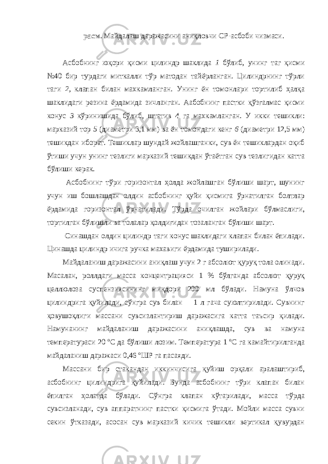 расм . Майдалаш даражасини аниқловчи СР-асбоби чизмаси. Асбобнинг юқори қисми цилиндр шаклида 1 бўлиб, унинг таг қисми №40 бир турдаги миткалли тўр матодан тайёрланган. Цилиндрнинг тўрли таги 2, клапан билан махкамланган. Унинг ён томонлари тортилиб ҳалқа шаклидаги резина ёрдамида зичланган. Аабобнинг пастки қўзғалмас қисми конус 3 кўринишида бўлиб, штатив 4 га махкамланган. У икки тешикли: марказий тор 5 (диаметри 3,1 мм) ва ён томондаги кенг 6 (диаметри 12,5 мм) тешикдан иборат. Тешиклар шундай жойлашганки, сув ён тешиклардан оқиб ўтиши учун унинг тезлиги марказий тешикдан ўтаётган сув тезлигидан катта бўлиши керак. Асбобнинг тўри горизонтал ҳолда жойлашган бўлиши шарт, шунинг учун иш бошлашдан олдин асбобнинг қуйи қисмига ўрнатилган болтлар ёрдамида горизонтал ўрнатилади. Тўрда очилган жойлари бўлмаслиги, тортилган бўлишли ва толалар қолдиғидан тозаланган бўлиши шарт. Синашдан олдин цилиндр таги конус шаклидаги клапан билан ёпилади. Цинашда цилиндр ичига ручка махавиги ёрдамида туширилади. Майдаланиш даражасини аниқлаш учун 2 г абсолют қуруқ тола олинади. Масалан, роллдаги масса концентрацияси 1 % бўлганда абсолют қуруқ целлюлоза суспензиясининг миқдори 200 мл бўлади. Намуна ўлчов цилиндрига қуйилади, сўнгра сув билан 1 л гача суюлтирилади. Сувнинг қовушоқлиги массани сувсизлантириш даражасига катта таъсир қилади. Намунанинг майдаланиш даражасини аниқлашда, сув ва намуна температураси 20 о С да бўлиши лозим. Температура 1 о С га камайтирилганда майдаланиш даражаси 0,46 о ШР га пасаяди. Массани бир стакандан иккинчисига қуйиш орқали аралаштириб, асбобнинг цилиндрига қуйилади. Бунда асбобнинг тўри клапан билан ёпилган ҳолатда бўлади. Сўнгра клапан кўтарилади, масса тўрда сувсизланади, сув аппаратнинг пастки қисмига ўтади. Мойли масса сувни секин ўтказади, асосан сув марказий кичик тешикли вертикал қувурдан 