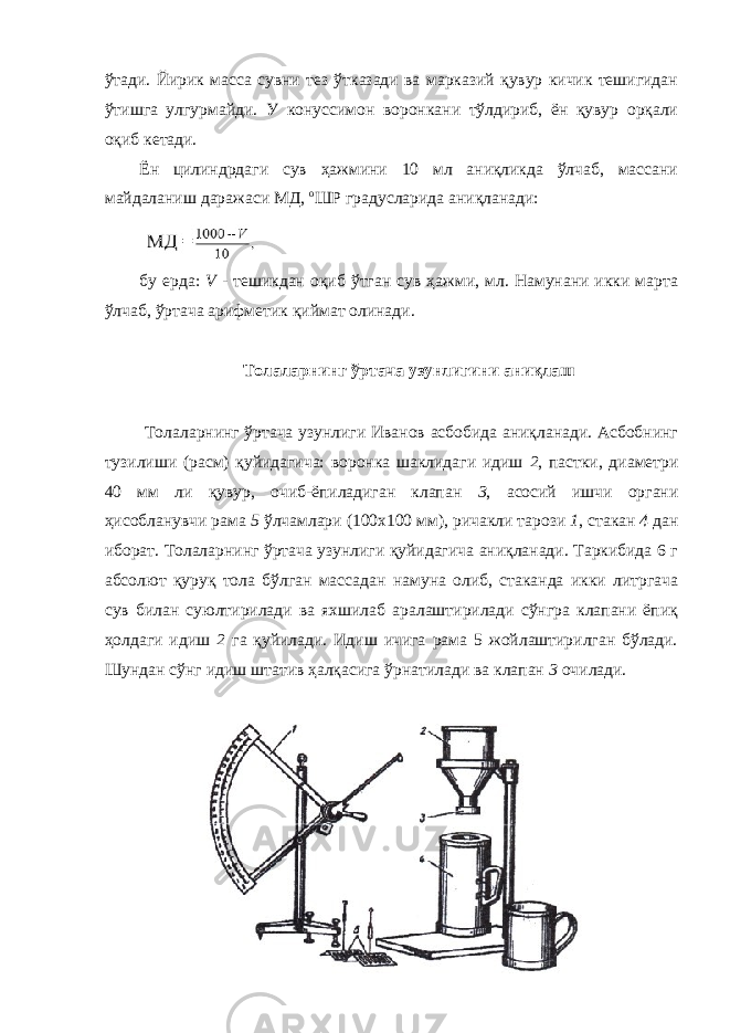 ўтади. Йирик масса сувни тез ўтказади ва марказий қувур кичик тешигидан ўтишга улгурмайди. У конуссимон воронкани тўлдириб, ён қувур орқали оқиб кетади. Ён цилиндрдаги сув ҳажмини 10 мл аниқликда ўлчаб, массани майдаланиш даражаси МД, о ШР градусларида аниқланади: бу ерда: V - тешикдан оқиб ўтган сув ҳажми, мл. Намунани икки марта ўлчаб, ўртача арифметик қиймат олинади. Толаларнинг ўртача узунлигини аниқлаш Толаларнинг ўртача узунлиги Иванов асбобида аниқланади. Асбобнинг тузилиши (расм) қуйидагича: воронка шаклидаги идиш 2 , пастки, диаметри 40 мм ли қувур, очиб-ёпиладиган клапан 3 , асосий ишчи органи ҳисобланувчи рама 5 ўлчамлари (100х100 мм), ричакли тарози 1 , стакан 4 дан иборат. Толаларнинг ўртача узунлиги қуйидагича аниқланади. Таркибида 6 г абсолют қуруқ тола бўлган массадан намуна олиб, стаканда икки литргача сув билан суюлтирилади ва яхшилаб аралаштирилади сўнгра клапани ёпиқ ҳолдаги идиш 2 га қуйилади. Идиш ичига рама 5 жойлаштирилган бўлади. Шундан сўнг идиш штатив ҳалқасига ўрнатилади ва клапан 3 очилади. 