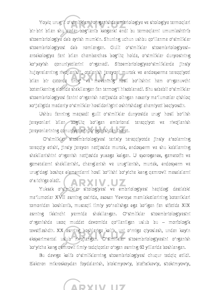 Yopiq urug‘li o‘simliklarni o‘rganishda embriologiya va sitologiya tarmoqlari bir-biri bilan shu qadar bog‘lanib ketganki endi bu tarmoqlarni umumlashtirib sitoembriologiya deb aytish mumkin. Shuning uchun ushbu qo‘llanma o‘simliklar sitoembriologiyasi deb nomlangan. Gulli o‘simliklar sitoembriologiyasi– antekologiya fani bilan chambarchas bog‘liq holda, o‘simliklar dunyosining ko‘payish qonuniyatlarini o‘rganadi. Sitoembriologiyao‘simliklarda jinsiy hujayralarning rivojlanishi, otalanish jarayoni murtak va endosperma taraqqiyoti bilan bir qatorda urug‘ va mevaninig hosil bo‘lishini ham o‘rganuvchi botanikaning alohida shakllangan fan tarmog‘i hisoblanadi. Shu sababli o‘simliklar sitoembriologiyasi fanini o‘rganish natijasida olingan nazariy ma’lumotlar qishloq xo‘jaligida madaniy o‘simliklar hosildorligini oshirishdagi ahamiyati beqiyosdir. Ushbu fanning maqsadi gulli o‘simliklar dunyosida urug‘ hosil bo‘lish jarayonlari bilan bog‘liq bo‘lgan embrional taraqqiyot va rivojlanish jarayonlarining qonuniyatlarini o‘rganishdan iborat. O‘simliklar sitoembriologiyasi tarixiy taraqqiyotda jinsiy a’zolarning taraqqiy etishi, jinsiy jarayon natijasida murtak, endosperm va shu kabilarning shakllanishini o‘rganish natijasida yuzaga kelgan. U sporogenez, gametofit va gametalarni shakllanishi, changlanish va urug‘lanish, murtak, endosperm va urug‘dagi boshqa elementlarni hosil bo‘lishi bo‘yicha keng qamrovli masalalarni o‘z ichiga oladi. Yuksak o‘simliklar sitologiyasi va embriologiyasi haqidagi dastlabki ma’lumotlar XVII asrning oxirida, asosan Yevropa mamlakatlarining botaniklari tomonidan boshlanib, mustaqil ilmiy yo‘nalishga ega bo‘lgan fan sifatida XIX asrning ikkinchi yarmida shakllangan. O‘simliklar sitoembriologiyasini o‘rganishda uzoq muddat davomida qo‘llanilgan uslub bu – morfologik tavsiflashdir. XX asrning boshlariga kelib, uni o‘rniga qiyoslash, undan keyin eksperimental uslub rivojlangan. O‘simliklar sitoembriologiyasini o‘rganish bo‘yicha keng qamrovli ilmiy-tadqiqotlar o‘tgan asrning 60 yillarida boshlangan. Bu davrga kelib o‘simliklarning sitoembriologiyasi chuqur tadqiq etildi. Elektron mikroskopdan foydalanish, biokimyoviy, biofizikaviy, sitokimyoviy, 