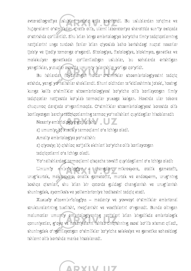 avtoradiografiya uslublari tadbiq etila boshlandi. Bu uslublardan to‘qima va hujayralarni o‘simlikdan ajratib olib, ularni laboratoriya sharoitida sun’iy oziqada o‘stirishda qo‘llanildi. Shu bilan birga embriologiya bo‘yicha ilmiy tadqiqotlarning natijalarini unga turdosh fanlar bilan qiyoslab baho berishdagi nuqtai nazarlar ijobiy va ijodiy tomonga o‘zgardi. Sitologiya, fiziologiya, biokimyo, genetika va molekulyar genetikada qo‘llaniladigan uslublar, bu sohalarda erishilgan yangiliklar, yutuqlar asosida umumiy izlanishlar yo‘lga qo‘yildi. Bu ishlardan foydalangan holda o‘simliklar sitoembriologiyasini tadqiq etishda, yangi yo‘nalishlar shakllandi. Shuni oldindan ta’kidlashimiz joizki, hozirgi kunga kelib o‘simliklar sitoembriologiyasi bo‘yicha olib borilayotgan ilmiy tadqiqotlar natijasida ko‘plab tarmoqlar yuzaga kelgan. Hozirda ular tobora chuqurroq darajada o‘rganilmoqda. O‘simliklar sitoembriologiyasi borasida olib borilayotgan barcha tadqiqotlarning tarmoq yo‘nalishlari quyidagilar hisoblanadi: Nazariy embriologiya yo‘nalishi: a) umumiy; b) xususiy tarmoqlarni o‘z ichiga oladi. Amaliy embriologiya yo‘nalishi: a) qiyosiy; b) qishloq xo‘jalik ekinlari bo‘yicha olib borilayotgan tadqiqotlarni o‘z ichiga oladi. Yo‘nalishlardagi tarmoqlarni qisqacha tavsifi quyidagilarni o‘z ichiga oladi: Umumiy embriologiya – changdon, mikrospora, otalik gametofit, urug‘kurtak, makrospora, onalik gametofiti, murtak va endosperm, urug‘ning boshqa qismlari, shu bilan bir qatorda guldagi changlanish va urug‘lanish shuningdek, apomiksis va poliembrioniya hodisasini tadqiq etadi. Xususiy sitoembriologiya – madaniy va yovvoyi o‘simliklar embrional strukturalarining tuzilishi, rivojlanishi va vazifalarini o‘rganadi. Bunda olingan malumotlar umumiy embriologiyaning natijalari bilan birgalikda embriologik qonuniyatlar, g‘oya va nazariyalarni ishlab chiqishning asosi bo‘lib xizmat qiladi, shuningdek o‘rganilayotgan o‘simliklar bo‘yicha seleksiya va genetika sohasidagi ishlarni olib borishda manba hisoblanadi. 