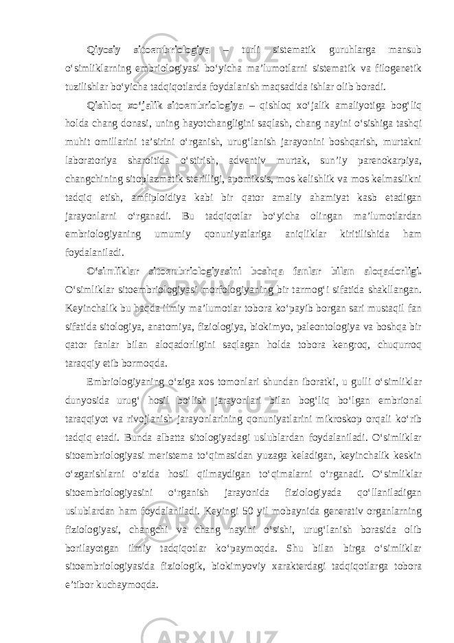 Qiyosiy sitoembriologiya – turli sistematik guruhlarga mansub o‘simliklarning embriologiyasi bo‘yicha ma’lumotlarni sistematik va filogenetik tuzilishlar bo‘yicha tadqiqotlarda foydalanish maqsadida ishlar olib boradi. Qishloq xo‘jalik sitoembriologiya – qishloq xo‘jalik amaliyotiga bog‘liq holda chang donasi, uning hayotchangligini saqlash, chang nayini o‘sishiga tashqi muhit omillarini ta’sirini o‘rganish, urug‘lanish jarayonini boshqarish, murtakni laboratoriya sharoitida o‘stirish, adventiv murtak, sun’iy parenokarpiya, changchining sitoplazmatik sterilligi, apomiksis, mos kelishlik va mos kelmaslikni tadqiq etish, amfiploidiya kabi bir qator amaliy ahamiyat kasb etadigan jarayonlarni o‘rganadi. Bu tadqiqotlar bo‘yicha olingan ma’lumotlardan embriologiyaning umumiy qonuniyatlariga aniqliklar kiritilishida ham foydalaniladi. O‘simliklar sitoembriologiyasini boshqa fanlar bilan aloqadorligi. O‘simliklar sitoembriologiyasi morfologiyaning bir tarmog‘i sifatida shakllangan. Keyinchalik bu haqda ilmiy ma’lumotlar tobora ko‘payib borgan sari mustaqil fan sifatida sitologiya, anatomiya, fiziologiya, biokimyo, paleontologiya va boshqa bir qator fanlar bilan aloqadorligini saqlagan holda tobora kengroq, chuqurroq taraqqiy etib bormoqda. Embriologiyaning o‘ziga xos tomonlari shundan iboratki, u gulli o‘simliklar dunyosida urug‘ hosil bo‘lish jarayonlari bilan bog‘liq bo‘lgan embrional taraqqiyot va rivojlanish jarayonlarining qonuniyatlarini mikroskop orqali ko‘rib tadqiq etadi. Bunda albatta sitologiyadagi uslublardan foydalaniladi. O‘simliklar sitoembriologiyasi meristema to‘qimasidan yuzaga keladigan, keyinchalik keskin o‘zgarishlarni o‘zida hosil qilmaydigan to‘qimalarni o‘rganadi. O‘simliklar sitoembriologiyasini o‘rganish jarayonida fiziologiyada qo‘llaniladigan uslublardan ham foydalaniladi. Keyingi 50 yil mobaynida generativ organlarning fiziologiyasi, changchi va chang nayini o‘sishi, urug‘lanish borasida olib borilayotgan ilmiy tadqiqotlar ko‘paymoqda. Shu bilan birga o‘simliklar sitoembriologiyasida fiziologik, biokimyoviy xarakterdagi tadqiqotlarga tobora e’tibor kuchaymoqda. 