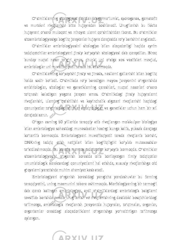 O‘simliklarning sitologiyasi fanidan bizga ma’lumki, sporogenez, gametofit va murtakni rivojlanishi bitta hujayradan boshlanadi. Urug‘lanish bu ikkita hujayrani o‘zaro muloqoti va nihoyat ularni qo‘shilishidan iborat. Bu o‘simliklar sitoembriologiyasiga bog‘liq jarayonlar hujayra darajasida ro‘y berishini anglatadi. O‘simliklar embriologiyasini sitologiya bilan aloqadorligi haqida ayrim tadqiqotchilar embriologiyani jinsiy ko‘payish sitologiyasi deb qaraydilar. Biroq bunday nuqtai nazar to‘g‘ri emas, chunki uni o‘ziga xos vazifalari mavjud, embriologlar uni muvaffaqiyatli tarzda hal etishmoqda. O‘simliklarning ko‘payishi jinsiy va jinssiz, nasllarni gallanishi bilan bog‘liq holda sodir bo‘ladi. O‘simlikda ro‘y beradigan meyoz jarayonini o‘rganishda embiriologlar, sitologlar va genetiklarning qarashlari, nuqtai nazarlari o‘zaro to‘qnash keladigan yagona jarayon emas. O‘simlikdagi jinsiy hujayralarni rivojlanishi, ularning qo‘shilishi va keyinchalik zigotani rivojlanishi haqidagi qonuniyatlar to‘g‘risidagi bilimlar embiriologlar va genetiklar uchun ham bir xil darajada zarur. O‘tgan asrning 50 yillarida taraqqiy etib rivojlangan molekulyar biologiya bilan embriologiya sohasidagi munosabatlar hozirgi kunga kelib, yuksak darajaga ko‘tarilib bormoqda. Embriologiyani muvaffaqiyatli tarzda rivojlanib borishi, DNKning tadqiq etish natijalari bilan bog‘liqligini ko‘plab mutaxassislar ta’kidlashmoqda. Bu borada mumtoz tadqiqotlar ko‘payib bormoqda. O‘simliklar sitoembriologiyasini o‘rganish borasida olib borilayotgan ilmiy tadqiqotlar umumbiologik xarakterdagi qonuniyatlarni hal etishda, xususiy rivojlanishga oid g‘oyalarni yaratishda muhim ahamiyat kasb etadi. Embriologiyani o‘rganish borasidagi yangicha yondashuvlar bu fanning taraqqiyotini, uning mazmunini tobora oshirmoqda. Morfologiyaning bir tarmog‘i deb qarab kelingan embriologiya, endi o‘simliklardagi embriologik belgilarni tavsiflab berishda avvalo urug‘lanish va rivojlanishning dastlabki bosqichlaridagi ta’limotga, embriologik rivojlanish jarayonida hujayralar, to‘qimalar, organlar, organizmlar orasidagi aloqadorliklarni o‘rganishga yo‘naltirilgan ta’limotga aylangan. 