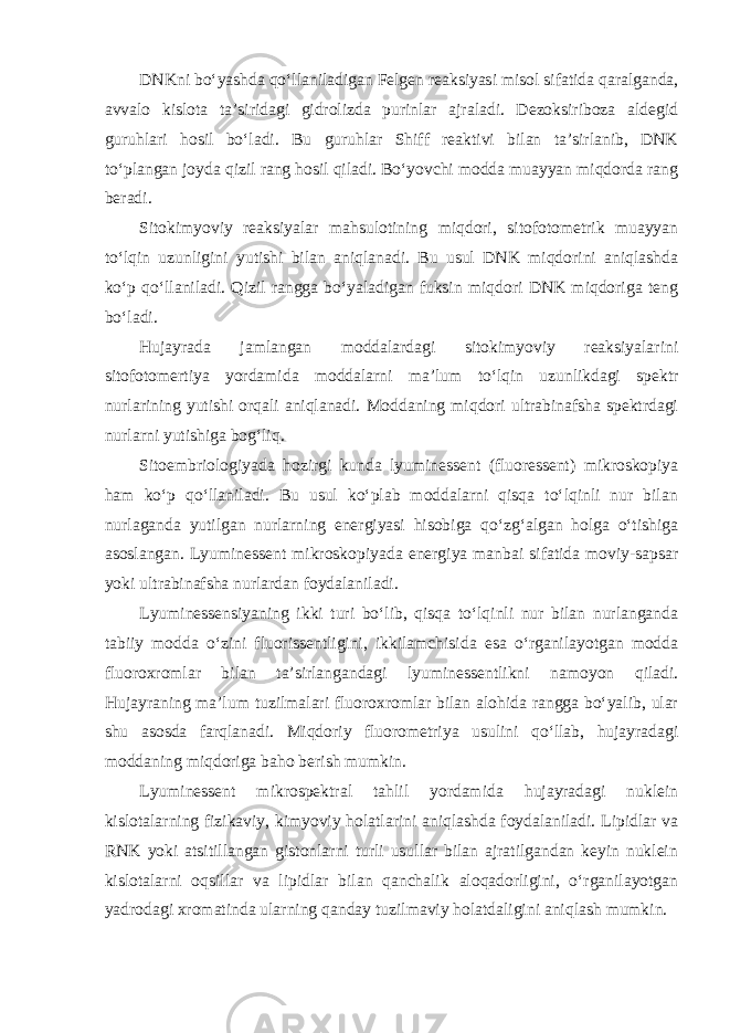 DNKni bo‘yashda qo‘llaniladigan Felgen reaksiyasi misol sifatida qaralganda, avvalo kislota ta’siridagi gidrolizda purinlar ajraladi. Dezoksiriboza aldegid guruhlari hosil bo‘ladi. Bu guruhlar Shiff reaktivi bilan ta’sirlanib, DNK to‘plangan joyda qizil rang hosil qiladi. Bo‘yovchi modda muayyan miqdorda rang beradi. Sitokimyoviy reaksiyalar mahsulotining miqdori, sitofotometrik muayyan to‘lqin uzunligini yutishi bilan aniqlanadi. Bu usul DNK miqdorini aniqlashda ko‘p qo‘llaniladi. Qizil rangga bo‘yaladigan fuksin miqdori DNK miqdoriga teng bo‘ladi. Hujayrada jamlangan moddalardagi sitokimyoviy reaksiyalarini sitofotomertiya yordamida moddalarni ma’lum to‘lqin uzunlikdagi spektr nurlarining yutishi orqali aniqlanadi. Moddaning miqdori ultrabinafsha spektrdagi nurlarni yutishiga bog‘liq. Sitoembriologiyada hozirgi kunda lyuminessent (fluoressent) mikroskopiya ham ko‘p qo‘llaniladi. Bu usul ko‘plab moddalarni qisqa to‘lqinli nur bilan nurlaganda yutilgan nurlarning energiyasi hisobiga qo‘zg‘algan holga o‘tishiga asoslangan. Lyuminessent mikroskopiyada energiya manbai sifatida moviy-sapsar yoki ultrabinafsha nurlardan foydalaniladi. Lyuminessensiyaning ikki turi bo‘lib, qisqa to‘lqinli nur bilan nurlanganda tabiiy modda o‘zini fluorissentligini, ikkilamchisida esa o‘rganilayotgan modda fluoroxromlar bilan ta’sirlangandagi lyuminessentlikni namoyon qiladi. Hujayraning ma’lum tuzilmalari fluoroxromlar bilan alohida rangga bo‘yalib, ular shu asosda farqlanadi. Miqdoriy fluorometriya usulini qo‘llab, hujayradagi moddaning miqdoriga baho berish mumkin. Lyuminessent mikrospektral tahlil yordamida hujayradagi nuklein kislotalarning fizikaviy, kimyoviy holatlarini aniqlashda foydalaniladi. Lipidlar va RNK yoki atsitillangan gistonlarni turli usullar bilan ajratilgandan keyin nuklein kislotalarni oqsillar va lipidlar bilan qanchalik aloqadorligini, o‘rganilayotgan yadrodagi xromatinda ularning qanday tuzilmaviy holatdaligini aniqlash mumkin. 